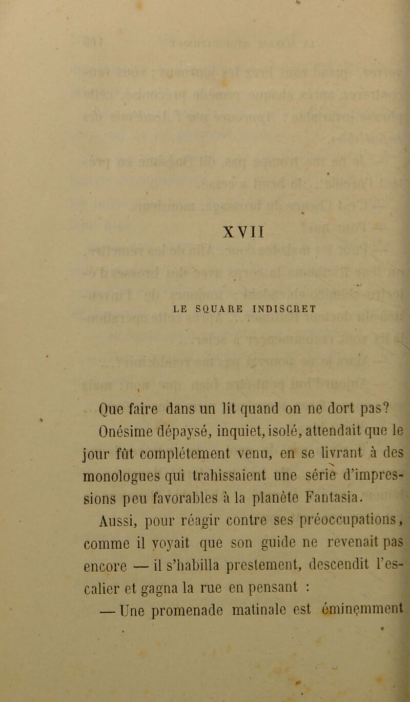 % XVII LE SQUARE INDISCRET Que faire dans un lit quand on ne dort pas? Onésime dépaysé, inquiet, isolé, attendait que le jour fût complètement venu, en se livrant à des monologues qui trahissaient une série d’impres- sions peu favorables à la planète Fantasia. Aussi, pour réagir contre ses préoccupations, comme il voyait que son guide ne revenait pas encore — il s’habilla prestement, descendit l’es- calier et gagna la rue en pensant : — Une promenade matinale est éminemment