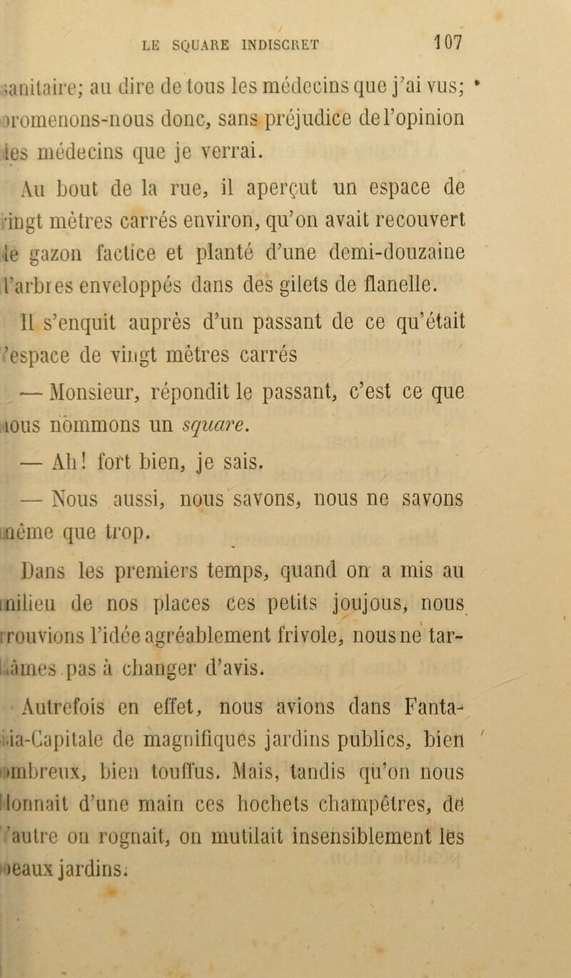 Militaire; au dire de tous les médecins que j’ai vus; * iromenons-nous donc, sans préjudice de l’opinion les médecins que je verrai. Au bout de la rue, il aperçut un espace de ,’ingt mètres carrés environ, qu’on avait recouvert le gazon factice et planté d’une demi-douzaine l’arbres enveloppés dans des gilets de flanelle. Il s’enquit auprès d’un passant de ce qu’était 'espace de vingt mètres carrés — Monsieur, répondit le passant, c’est ce que îous nommons un square. — Ah! fort bien, je sais. — Nous aussi, nous savons, nous ne savons même que trop. Dans les premiers temps, quand on a mis au milieu de nos places ces petits joujous, nous mouvions l’idée agréablement frivole, nous ne tar- dâmes pas à changer d’avis. Autrefois en effet, nous avions dans Fanta- ia-Gapitalc de magnifiques jardins publics, bien mnbreux, bien touffus. Mais, tandis qu’on nous donnait d’une main ces hochets champêtres, de autre on rognait, on mutilait insensiblement lés •eaux jardins.