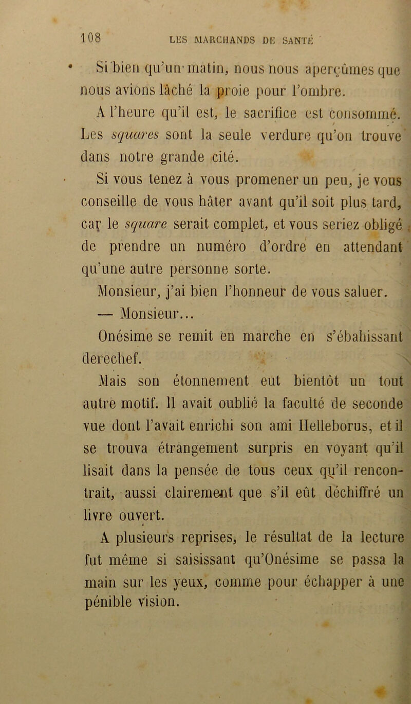 • SL bien qu’un-matin, nous nous aperçûmes que nous avions lâché la proie pour l’ombre. A l’heure qu’il est, le sacrifice est consommé. J| Les squares sont la seule verdure qu’on trouve' dans notre grande cité. Si vous tenez à vous promener un peu, je vous conseille de vous hâter avant qu’il soit plus tard, caf le square serait complet, et vous seriez obligé . de prendre un numéro d’ordre en attendant qu’une autre personne sorte. Monsieur, j’ai bien l’honneur de vous saluer. — Monsieur... Onésime se remit en marche en s’ébahissant derechef. Mais son étonnement eut bientôt un tout autre motif. 11 avait oublié la faculté de seconde vue dont l’avait enrichi son ami Helleborus, et il se trouva étrangement surpris en voyant qu’il lisait dans la pensée de tous ceux qy’il rencon- trait, aussi clairement que s’il eût déchiffré un livre ouvert. A plusieurs reprises, le résultat de la lecture fut même si saisissant qu’Onésime se passa la main sur les yeux, comme pour échapper à une pénible vision.