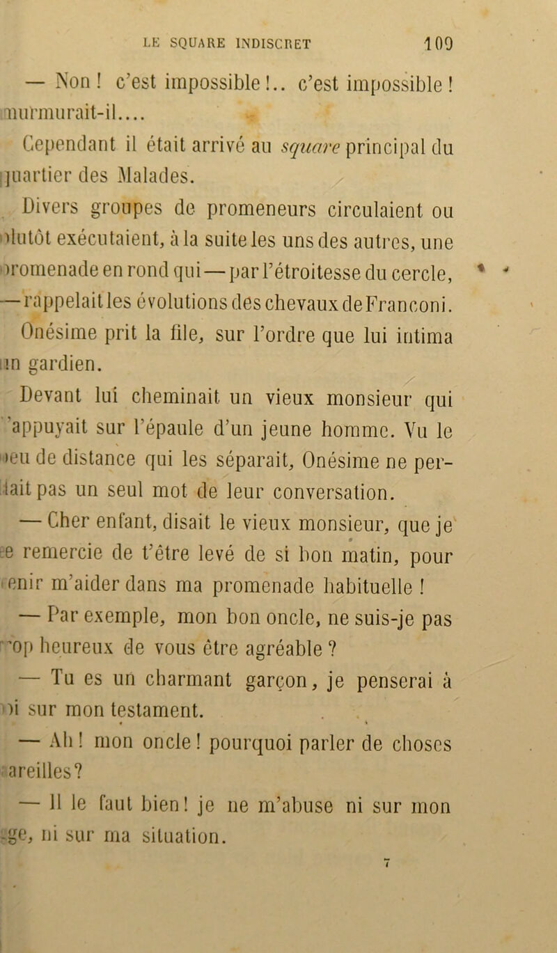 — Non! c’est impossible!., c’est impossible ! murmurait-il.... Cependant il était arrivé au square principal du quartier des Malades. Divers groupes de promeneurs circulaient ou Plutôt exécutaient, à la suite les uns des autres, une oromenade en rond qui — par l’étroitesse du cercle, * ' — rappelaitles évolutions des chevaux deFranconi. Onésime prit la file, sur l’ordre que lui intima im gardien. Devant lui cheminait un vieux monsieur qui appuyait sur l’épaule d’un jeune homme. Vu le •eu de distance qui les séparait, Onésime ne per- lait pas un seul mot de leur conversation. — Cher enfant, disait le vieux monsieur, que je e remercie de t’être levé de si bon matin, pour 'finir m'aider dans ma promenade habituelle ! — Par exemple, mon bon oncle, ne suis-je pas 'dp heureux de vous être agréable? — Tu es un charmant garçon, je penserai à oi sur mon testament. — Ah! mon oncle! pourquoi parler de choses areilles? — 11 le faut bien! je ne m’abuse ni sur mon -ge, ni sur ma situation.