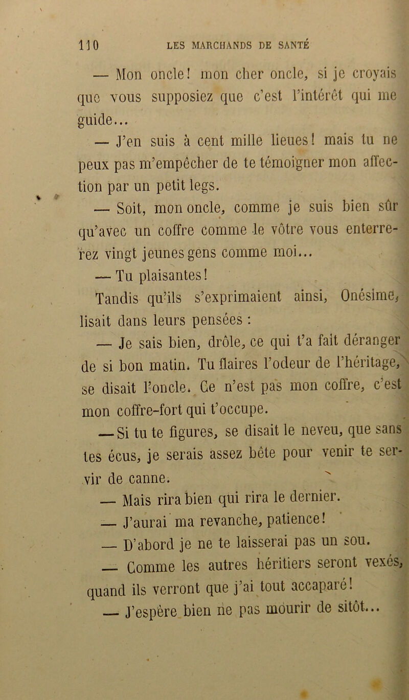 — Mon oncle! mon cher oncle, si je croyais que vous supposiez que c’est l’intérêt qui me guide... — J’en suis à cent mille lieues! mais tu ne peux pas m’empêcher de te témoigner mon affec- tion par un petit legs. — Soit, mon oncle, comme je suis bien sûr qu’avec un coffre comme le vôtre vous enterre- rez vingt jeunes gens comme moi... — Tu plaisantes ! Tandis qu’ils s’exprimaient ainsi, Onésime, lisait dans leurs pensées : — Je sais bien, drôle, ce qui t’a fait déranger de si bon matin. Tu flaires l’odeur de l’héritage, se disait l’oncle. Ce n’est pas mon coffre, c’est mon coffre-fort qui t’occupe. — Si tu te figures, se disait le neveu, que sans tes écus, je serais assez bête pour venir te ser- vir de canne. — Mais rira bien qui rira le dernier. — J’aurai ma revanche, patience! — D’abord je ne te laisserai pas un sou. — Comme les autres héritiers seront vexés, quand ils verront que j’ai tout accaparé! ] — J’espère bien ne pas mourir de sitôt...