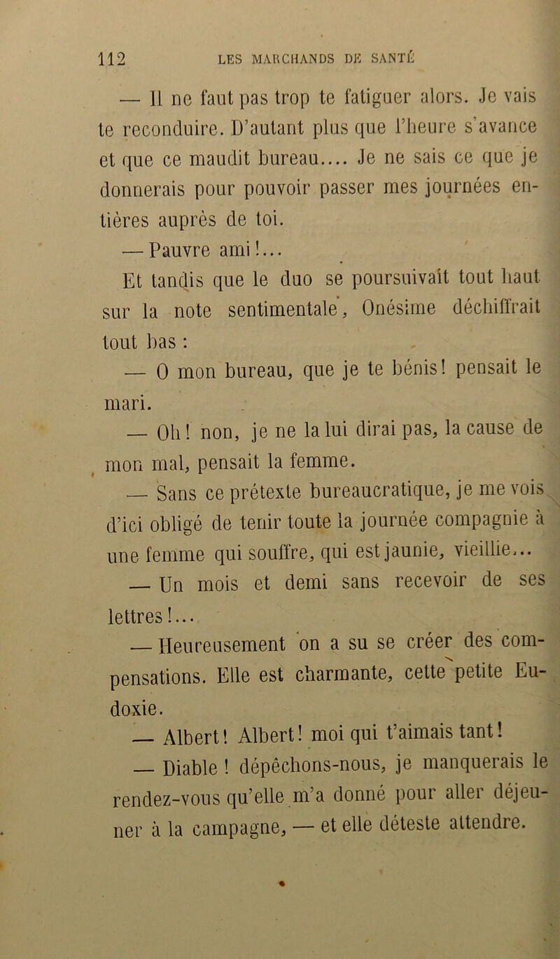 — Il ne faut pas trop te fatiguer alors. Je vais le reconduire. D’autant plus que l’heure s’avance et que ce maudit bureau.... Je ne sais ce que je donnerais pour pouvoir passer mes journées en- tières auprès de toi. — Pauvre ami !... Et tandis que le duo se poursuivait tout haut sur la note sentimentale, Onésime déchiffrait tout bas : — O mon bureau, que je te bénis! pensait le mari. — Oh ! non, je ne la lui dirai pas, la cause de mon mal, pensait la femme. — Sans ce prétexte bureaucratique, je me vois d’ici obligé de tenir toute la journée compagnie à une femme qui souffre, qui est jaunie, vieillie... — Un mois et demi sans recevoir de ses lettres !... — Heureusement on a su se créer des com- pensations. Elle est charmante, cette petite Eu- doxie. — Albert! Albert! moi qui t’aimais tant ! — Diable ! dépêchons-nous, je manquerais le rendez-vous quelle ma donné poui allei déjeu- ner à la campagne, — et elle déteste attendre.