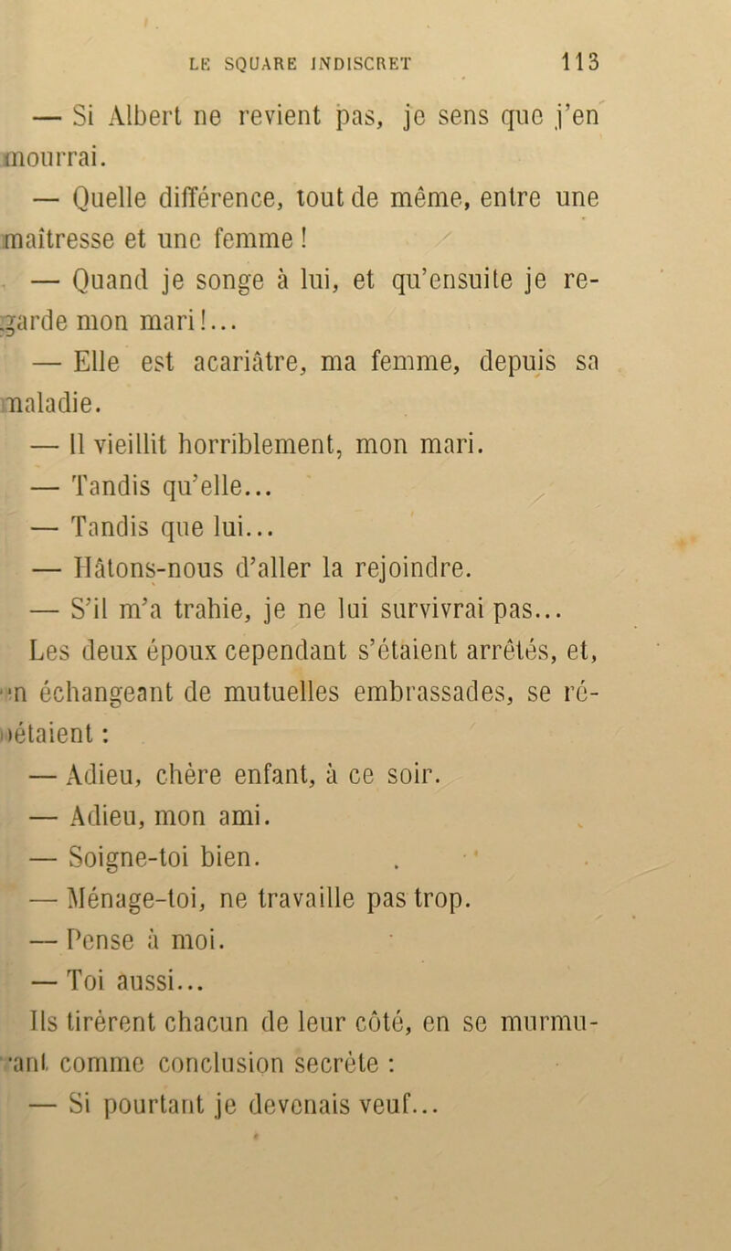 — Si Albert ne revient pas, je sens que j’en mourrai. — Quelle différence, tout de même, entre une maîtresse et une femme ! — Quand je songe à lui, et qu’ensuite je re- garde mon mari !... — Elle est acariâtre, ma femme, depuis sa maladie. — Il vieillit horriblement, mon mari. — Tandis qu’elle... — Tandis que lui... — Ilâtons-nous d’aller la rejoindre. — S’il m’a trahie, je ne lui survivrai pas... Les deux époux cependant s’étaient arrêtés, et, ■n échangeant de mutuelles embrassades, se ré- pétaient : — Adieu, chère enfant, à ce soir. — Adieu, mon ami. — Soigne-toi bien. — Ménage-toi, ne travaille pas trop. — Pense à moi. — Toi aussi... Ils tirèrent chacun de leur côté, en se murmu- •ant comme conclusion secrète : — Si pourtant je devenais veuf...