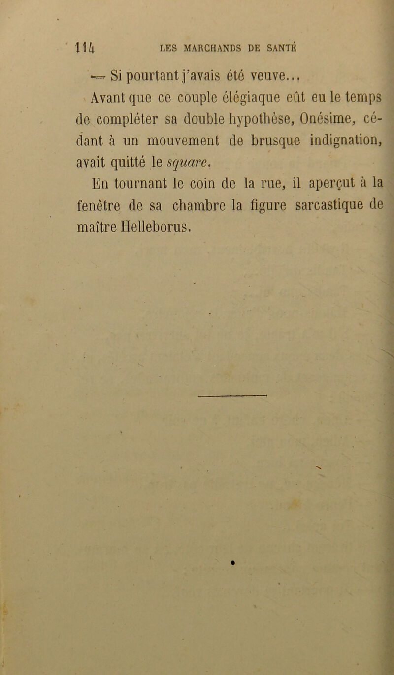 •— Si pourtant j’avais été veuve... Avant que ce couple élégiaque eût eu le temps de compléter sa double hypothèse, Onésime, cé- dant cà un mouvement de brusque indignation, avait quitté le square. En tournant le coin de la rue, il aperçut à la fenêtre de sa chambre la figure sarcastique de maître Ilelleborus.
