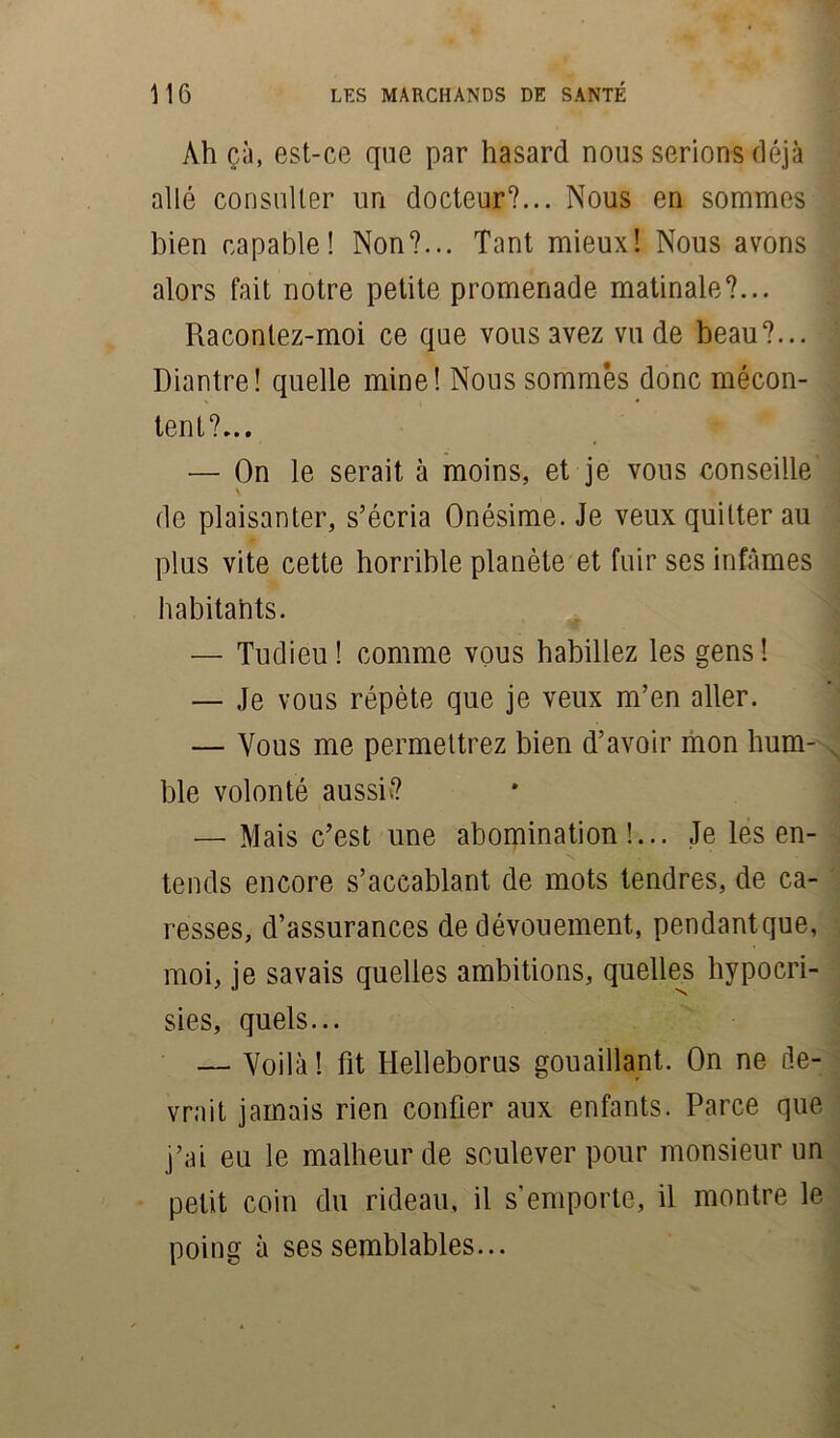 Ah çà, est-ce que par hasard nous serions déjà allé consulter un docteur?... Nous en sommes bien capable! Non?... Tant mieux! Nous avons alors fait notre petite promenade matinale?... Raconlez-moi ce que vous avez vu de beau?... Diantre! quelle mine! Nous sommes donc mécon- tent?... — On le serait à moins, et je vous conseille N de plaisanter, s’écria Onésime. Je veux quitter au plus vite cette horrible planète et fuir ses infâmes habitants. — Tudieu! comme vous habillez les gens! — Je vous répète que je veux m’en aller. — Vous me permettrez bien d’avoir mon hum- ble volonté aussi? — Mais c’est une abomination!... Je les en- tends encore s’accablant de mots tendres, de ca- resses, d’assurances de dévouement, pendant que, moi, je savais quelles ambitions, quelles hypocri- sies, quels... — Voilà ! fit Iielleborus gouaillant. On ne de- vrait jamais rien confier aux enfants. Parce que j’ai eu le malheur de soulever pour monsieur un petit coin du rideau, il s’emporte, il montre le poing à ses semblables...