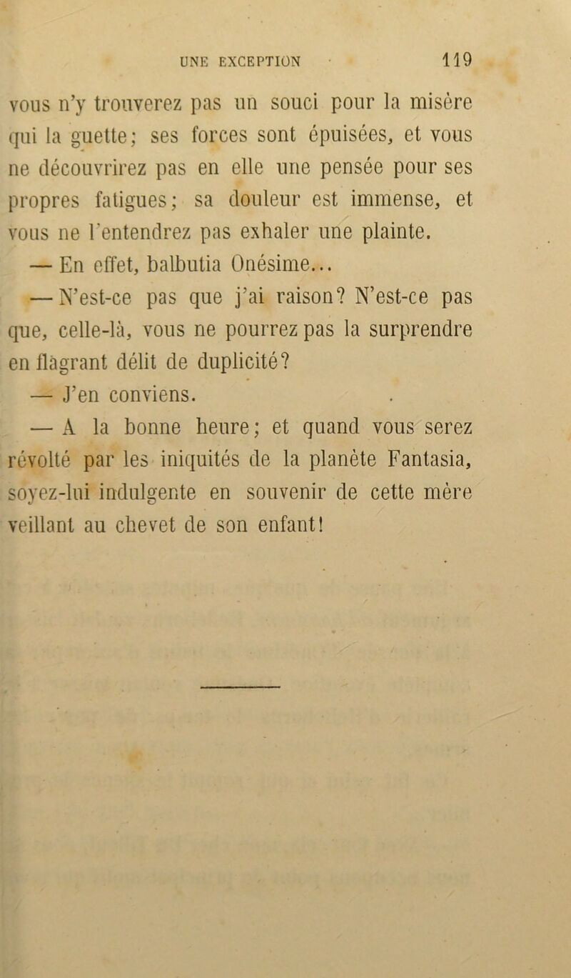 vous n’y trouverez pas un souci pour la misère qui la guette; ses forces sont épuisées, et vous ne découvrirez pas en elle une pensée pour ses propres fatigues; sa douleur est immense, et vous ne l'entendrez pas exhaler une plainte. — En effet, balbutia Onésime... — N’est-ce pas que j’ai raison? N’est-ce pas que, celle-là, vous ne pourrez pas la surprendre en flagrant délit de duplicité? — J’en conviens. — A la bonne heure ; et quand vous serez révolté par les iniquités de la planète Fantasia, soyez-lui indulgente en souvenir de cette mère veillant au chevet de son enfant!