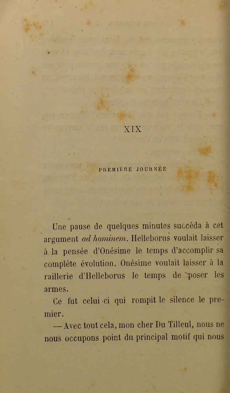 XIX l'R EM 1ÈRE JOURNÉE Une pause de quelques minutes succéda cà cet argument ad hominem. Helleborus voulait laisser à la pensée d’Onésime le temps d’accomplir sa complète évolution. Onésime voulait laisser à la raillerie d’Uelleborus le temps de poser les armes. Ce fut celui -ci qui rompit le silence le pre- mier. — Avec tout cela, mon cher Du Tilleul, nous ne nous occupons point du principal motif qui nous