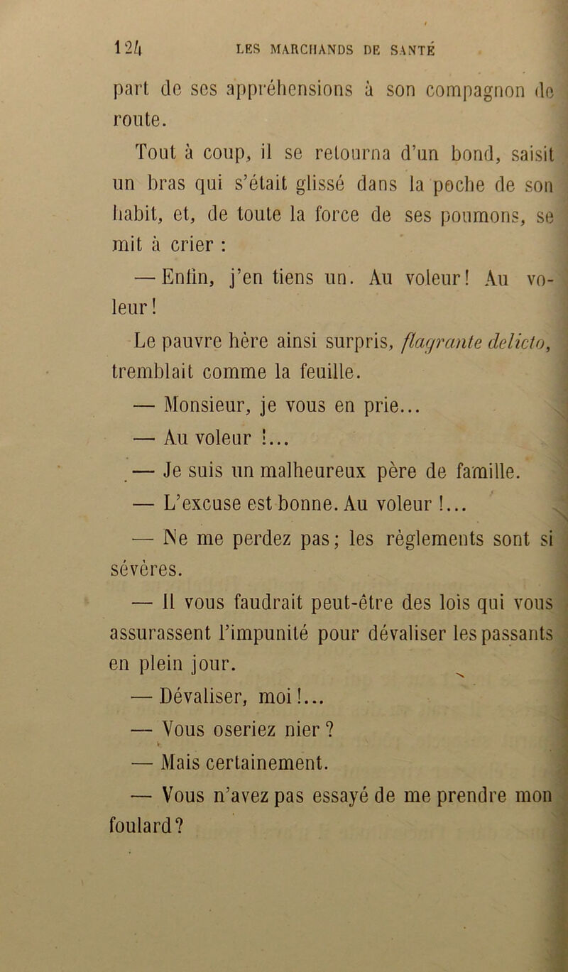 part de ses appréhensions à son compagnon de route. Tout à coup, il se retourna d’un bond, saisit un bras qui s’était glissé dans la poche de son habit, et, de toute la force de ses poumons, se mit à crier : — Enlin, j’en tiens un. Au voleur! Au vo- leur ! Le pauvre hère ainsi surpris, flagrante de Uct o, tremblait comme la feuille. — Monsieur, je vous en prie... — Au voleur !... — Je suis un malheureux père de famille. — L’excuse est bonne. Au voleur !... — Ne me perdez pas; les règlements sont si sévères. — Il vous faudrait peut-être des lois qui vous assurassent l’impunité pour dévaliser les passants en plein jour. — Dévaliser, moi!... — Vous oseriez nier ? v. — Mais certainement. — Vous n’avez pas essayé de me prendre mon foulard?