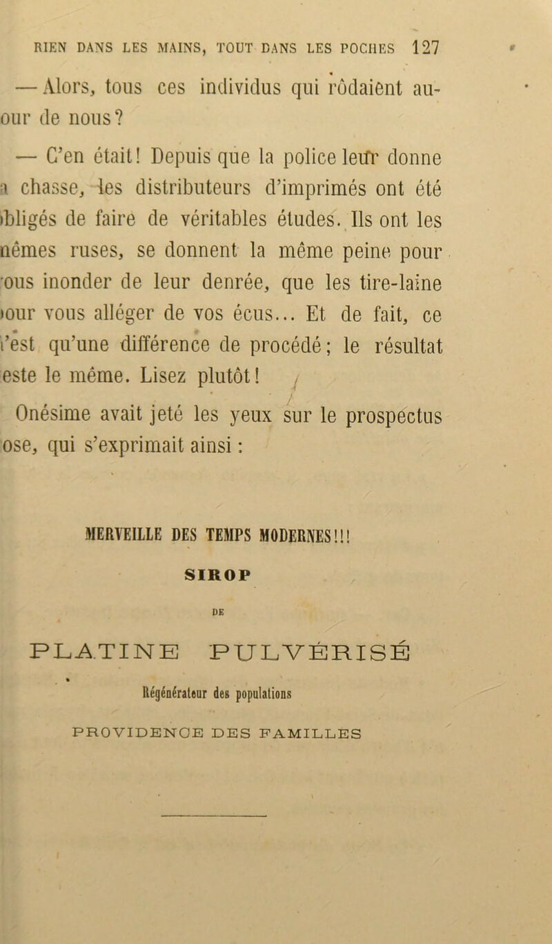 — Alors, tous ces individus qui rôdaient au- our de nous? — C’en était! Depuis que la police letfr donne ■\ chasse, les distributeurs d’imprimés ont été ibligés de faire de véritables études. Ils ont les nêmes ruses, se donnent la même peine pour ous inonder de leur denrée, que les tire-laine »our vous alléger de vos écus... Et de fait, ce • V t’est qu’une différence de procédé; le résultat este le même. Lisez plutôt! Onésime avait jeté les yeux sur le prospectus ose, qui s’exprimait ainsi : MERVEILLE DES TEMPS MODERNES!!! SIROP DE PLATINE PULVÉRISÉ Régénérateur des populations PROVIDENCE DES FAMILLES