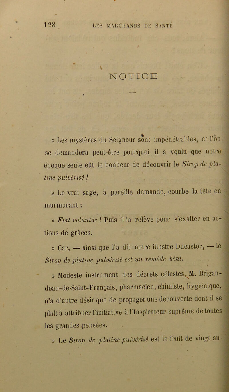 \ NOTICE « Les mystères du Seigneur sont impénétrables, et l’on se demandera peut-être pourquoi il a voulu que notre époque seule eût le bonheur de découvrir le Sirop de pla- tine pulvérisé ! » Le vrai sage, à pareille demande, courbe la tête en murmurant : . D Fiat voluntas ! Puis il la relève pour s’exalter en ac- tions de grâces. » Car, — ainsi que l’a dit notre illustre Ducastor, — le Sirop de platine pulvérisé est un remède béni. » Modeste instrument des décrets célestes^!. Brigan- deau-de-Saint-Français, pharmacien, chimiste, hygiénique, n’a d’autre désir que de propager une découverte dont il se plaît à attribuer l’initiative à l'Inspirateur suprême de toutes les grandes pensées. » Le Sirop de platine pulvérisé est le fruit de vingt an-