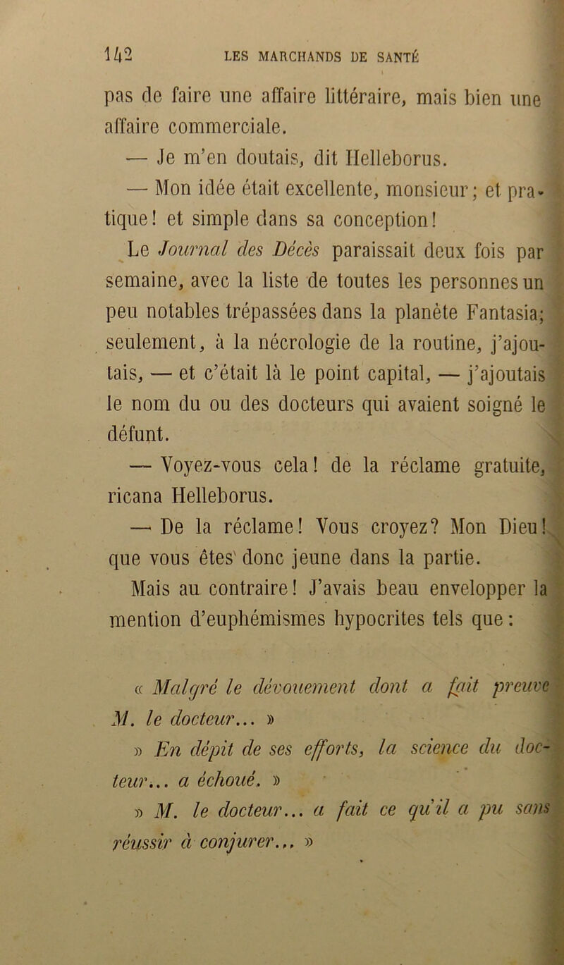 pas de faire une affaire littéraire, mais bien une affaire commerciale. — Je m’en doutais, dit Helleborus. — Mon idée était excellente, monsieur; et pra- tique! et simple dans sa conception! Le Journal des Décès paraissait deux fois par semaine, avec la liste de toutes les personnes un peu notables trépassées dans la planète Fantasia; seulement, à la nécrologie de la routine, j’ajou- tais, — et c’était là le point capital, — j’ajoutais le nom du ou des docteurs qui avaient soigné le défunt. — Voyez-vous cela ! de la réclame gratuite, ricana Helleborus. — De la réclame! Vous croyez? Mon Dieu! que vous êtes' donc jeune dans la partie. Mais au contraire ! J’avais beau envelopper la mention d’euphémismes hypocrites tels que : « Malgré le dévouement dont a fait preuve M. le docteur... » » En dépit de ses efforts, la science du doc- teur... a échoué. » » M. le docteur... a fait ce qu il a pu sans réussir à conjurer... »