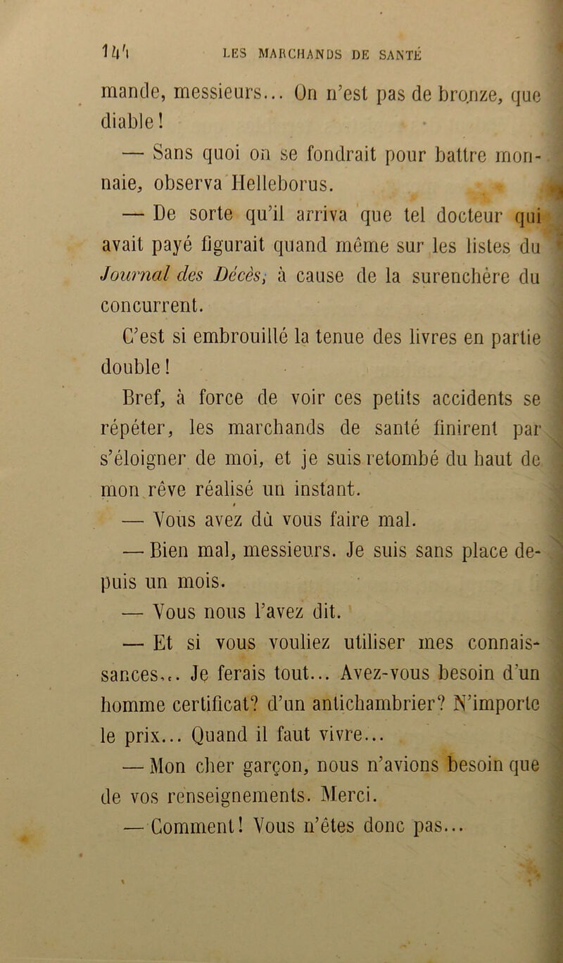 mande, messieurs... On n’est pas de bronze, que diable ! — Sans quoi on se fondrait pour battre mon- naie, observa Helleborus. — De sorte qu’il arriva que tel docteur qui avait payé figurait quand même sur les listes du Journal des Décès, à cause de la surenchère du concurrent. C’est si embrouillé la tenue des livres en partie double ! Bref, à force de voir ces petits accidents se répéter, les marchands de santé finirent par s’éloigner de moi, et je suis retombé du haut de mon rêve réalisé un instant. * — Vous avez dû vous faire mal. — Bien mal, messieurs. Je suis sans place de- puis un mois. — Vous nous l’avez dit. — Et si vous vouliez utiliser mes connais- sances... Je ferais tout... Avez-vous besoin d'un homme certificat? d’un antichambrier? N’importe le prix... Quand il faut vivre... — Mon cher garçon, nous n’avions besoin que de vos renseignements. Merci. — Comment! Vous n’êtes donc pas...