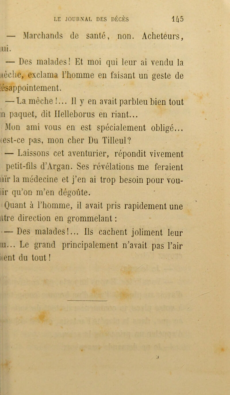 — Marchands de santé, non. Acheteurs, mi. — Des malades! Et moi qui leur ai vendu la lèche, exclama l’homme en faisant un geste de ésappointement. — La mèche !... 11 y en avait parbleu bien tout n paquet, dit Ilelleborus en riant... Mon ami vous en est spécialement obligé... est-ce pas, mon cher Du Tilleul? — Laissons cet aventurier, répondit vivement petit-fils d’Argan. Ses révélations me feraient !iïr la médecine et j’en ai trop besoin pour vou- ;ir qu’on m’en dégoûte. Quant à l’homme, il avait pris rapidement une dre direction en grommelant: — Des malades!... Ils cachent joliment leur in... Le grand principalement n’avait pas l’air i ent du tout !