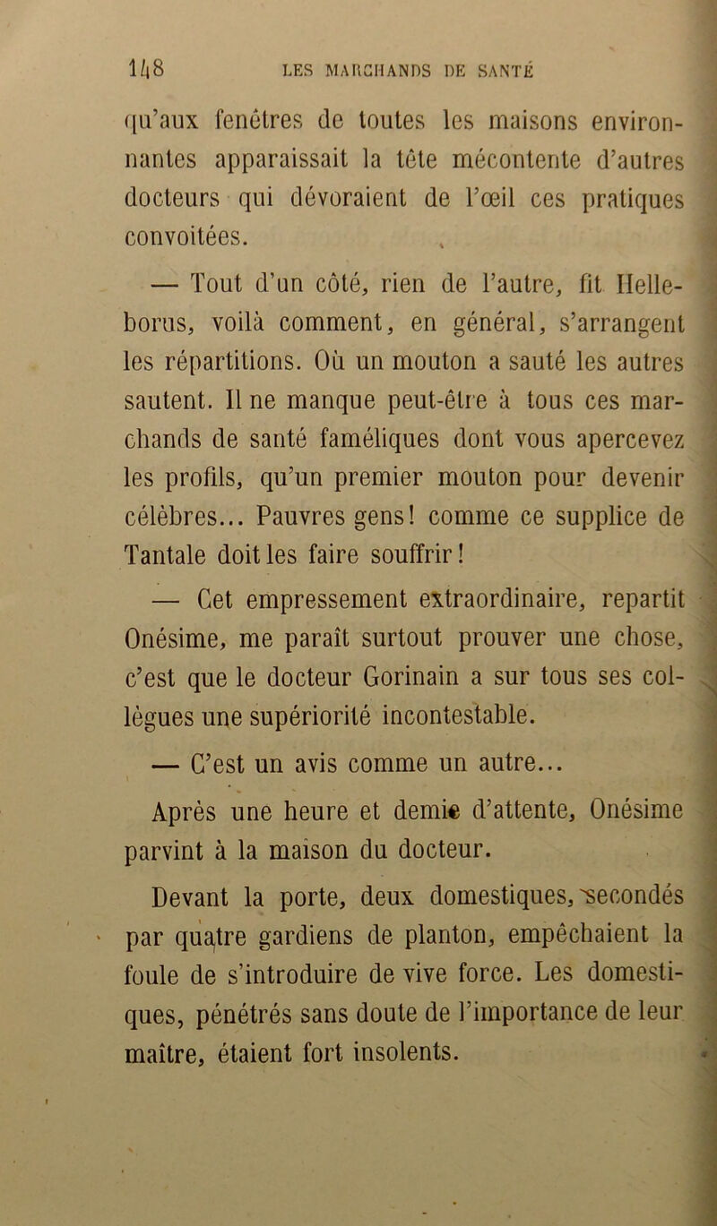 qu’aux fenêtres de toutes les maisons environ- nantes apparaissait la tête mécontente d’autres docteurs qui dévoraient de l’œil ces pratiques convoitées. — Tout d’un côté, rien de l’autre, fit Ilelle- borus, voilà comment, en général, s’arrangent les répartitions. Où un mouton a sauté les autres sautent. Il ne manque peut-être à tous ces mar- chands de santé faméliques dont vous apercevez les profils, qu’un premier mouton pour devenir célèbres... Pauvres gens! comme ce supplice de Tantale doit les faire souffrir! — Cet empressement extraordinaire, repartit Onésime, me paraît surtout prouver une chose, c’est que le docteur Gorinain a sur tous ses col- lègues une supériorité incontestable. — C’est un avis comme un autre... Après une heure et demie d’attente, Onésime parvint à la maison du docteur. Devant la porte, deux domestiques, secondés * par quatre gardiens de planton, empêchaient la foule de s’introduire de vive force. Les domesti- ques, pénétrés sans doute de l’importance de leur maître, étaient fort insolents.