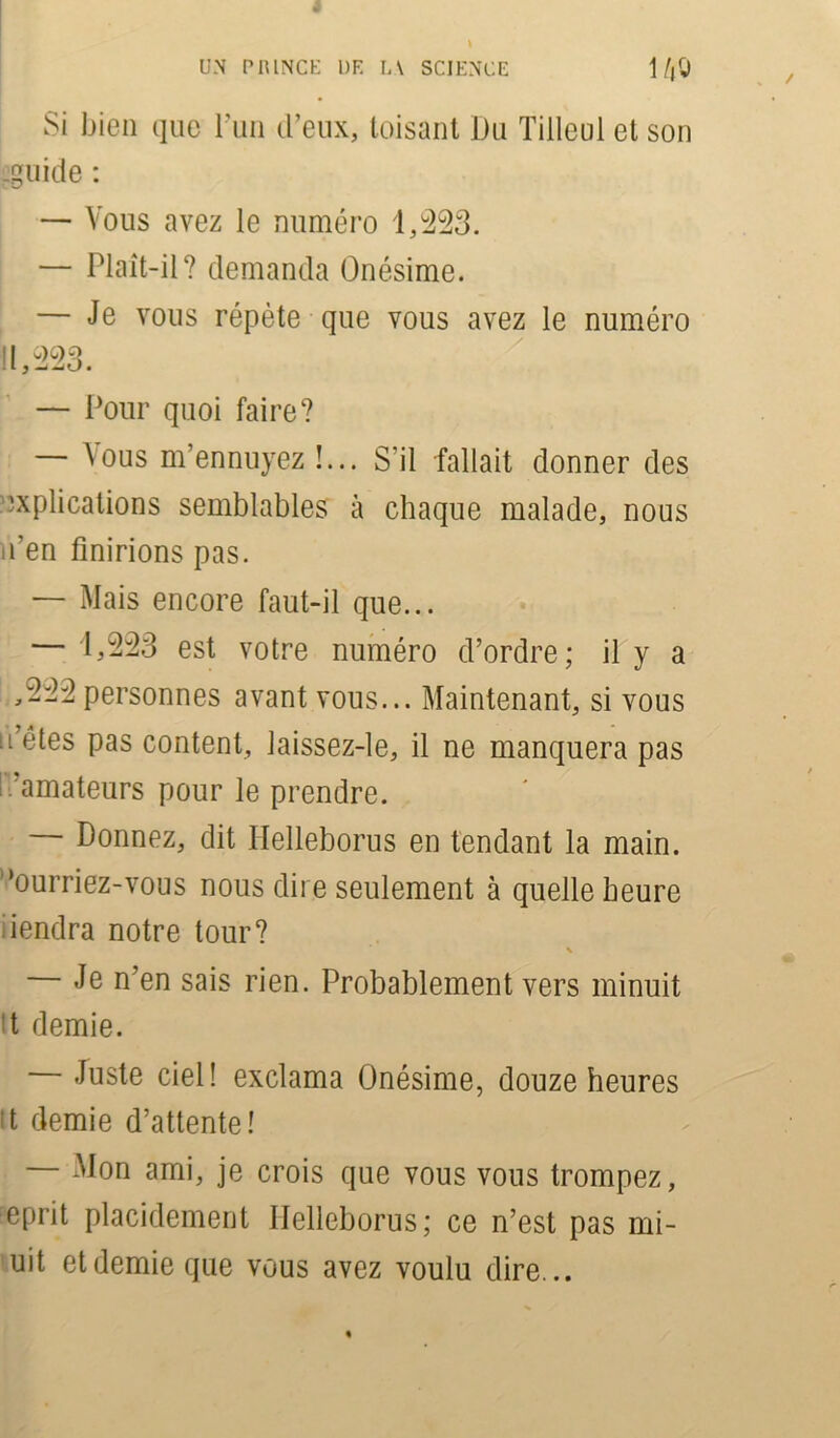 UN P1UNCE UK LA SCIENCE 1/jlj Si bien que l’un d’eux, toisant Du Tilleul et son .guide : — Vous avez le numéro 1,223. — Plaît-il? demanda Onésime. — Je vous répète que vous avez le numéro 11,223. — Pour quoi faire? — ^us m’ennuyez !... S'il fallait donner des explications semblables à chaque malade, nous n’en finirions pas. — Mais encore faut-il que... — 1,223 est votre numéro d’ordre; il y a ,222personnes avant vous... Maintenant, si vous n’étes pas content, laissez-le, il ne manquera pas i - amateurs pour le prendre. — Donnez, dit Ilelleborus en tendant la main, ’ourriez-vous nous dire seulement à quelle heure iendra notre tour? \ — Je n’en sais rien. Probablement vers minuit t demie. — Juste ciel! exclama Onésime, douze heures tt demie d’attente! Mon ami, je crois que vous vous trompez, eprit placidement Ilelleborus; ce n’est pas mi- uit et demie que vous avez voulu dire...