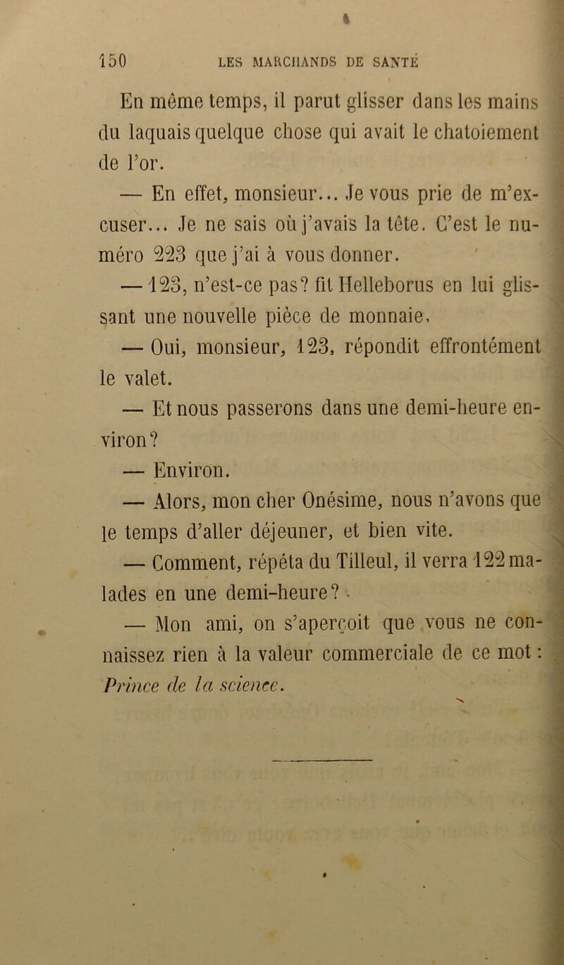 % 150 LES MARCHANDS DE SANTE En même temps, il parut glisser dans les mains du laquais quelque chose qui avait le chatoiement de l’or. — En effet, monsieur... Je vous prie de m’ex- cuser... Je ne sais où j’avais la tête. C’est le nu- méro 223 que j’ai à vous donner. —123, n’est-ce pas? fit Helleborus en lui glis- sant une nouvelle pièce de monnaie, — Oui, monsieur, 123, répondit effrontément le valet. — Et nous passerons dans une demi-heure en- viron? — Environ. — Alors, mon cher Onésime, nous n’avons que le temps d’aller déjeuner, et bien vite. — Comment, répéta du Tilleul, il verra 122 ma- lades en une demi-heure? • — Mon ami, on s’aperçoit que vous ne con- naissez rien à la valeur commerciale de ce mot : Pi ince de la science.