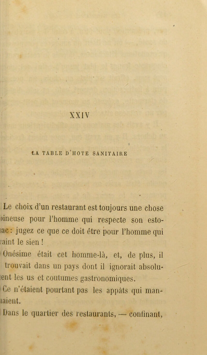 XXIV 1 LA TABLE ü’HOTE SANITAIRE Le choix d’un restaurant est toujours une chose nneuse pour l’homme qui respecte son esto- ac : jugez ce que ce doit être pour l’homme qui aint le sien ! Onésime était cet homme-là, et, de plus, il trouvait dans un pays dont il ignorait absolu- ent les us et coutumes gastronomiques. Ce n’étaient pourtant pas les appâts qui man- iaient. Dans le quartier des restaurants, — confinant,