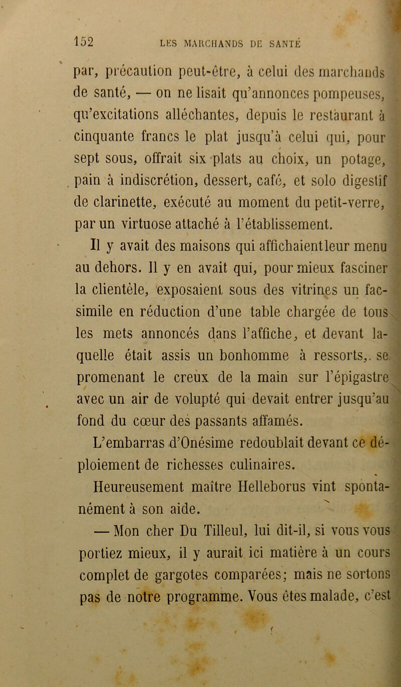 par, précaution peut-être, à celui des marchands de santé, — on ne lisait qu’annonces pompeuses, qu’excitations alléchantes, depuis le restaurant à cinquante francs le plat jusqu’à celui qui, pour sept sous, offrait six plats au choix, un potage, pain à indiscrétion, dessert, café, et solo digestif de clarinette, exécuté au moment du petit-verre, par un virtuose attaché à rétablissement. Il y avait des maisons qui affichaientleur menu au dehors. Il y en avait qui, pour mieux fasciner la clientèle, exposaient sous des vitrines un fac- similé en réduction d’une table chargée de tous les mets annoncés dans l’affiche, et devant la- quelle était assis un bonhomme à ressorts,, se promenant le creux de la main sur l’épigastre avec un air de volupté qui devait entrer jusqu’au fond du cœur des passants affamés. L’embarras d’Onésime redoublait devant ce dé- ploiement de richesses culinaires. Heureusement maître Helleborus vint sponta- nément à son aide. — Mon cher Du Tilleul, lui dit-il, si vous vous portiez mieux, il y aurait ici matière à un cours complétée gargotes comparées; mais ne sortons pas de notre programme. Vous êtes malade, c’est