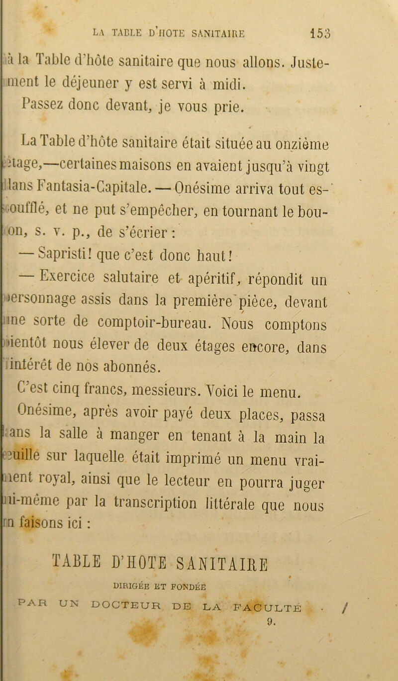ù la Table d'hôte sanitaire que nous allons. Juste- ment le déjeuner y est servi à midi. Passez donc devant, je vous prie. La Table d’hôte sanitaire était située au onzième nage,—certaines maisons en avaient jusqu’à vingt lans Fantasia-Capitale. — Onésime arriva tout es- 'Oulflé, et ne put s’empêcher, en tournant le bou- on, s. v. p., de s’écrier: — Sapristi! que c’est donc haut! — Exercice salutaire et apéritif, répondit un ærsonnage assis dans la première'pièce, devant ✓ me sorte de comptoir-bureau. Nous comptons lientôt nous élever de deux étages encore, dans intérêt de nos abonnés. C est cinq francs, messieurs. Voici le menu. Onésime, après avoir payé deux places, passa i ans la salle à manger en tenant à la main la touille sur laquelle était imprimé un menu vrai- ment rojal, ainsi que le lecteur en pourra juger ni-même par la transcription littérale que nous rn faisons ici : TABLE D’HOTE SANITAIRE • • 0 9 dirigée et fondée PAR un DOCTEUR DE LA FACULTÉ . • 9.