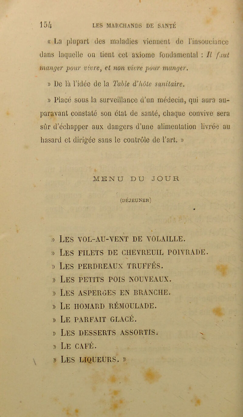 I 15/j LES MARCHANDS DE SANTÉ « La plupart des maladies viennent de l'insouciance dans laquelle on tient cet axiome fondamental : Il faut manger pour vivre, et non vivre pour manger. » De là l’idée de la Table d’hôte sanitaire. » Placé sous la surveillance d’un médecin, qui aura au- paravant constaté son état de santé, chaque convive sera sur d’échapper aux dangers d’une alimentation livrée au hasard et dirigée sans le contrôle de l’art. » MENU DU JOUR (déjeuner) » Les vol-au-vent de volaille. » Les filets de chevreuil poivrade. » Les perdreaux truffés. » Les petits pois nouveaux. » Les asperges en branche. » Le homard rémoulade. » Le parfait glacé. » Les desserts assortis. » Le café. » Les liqueurs. » i