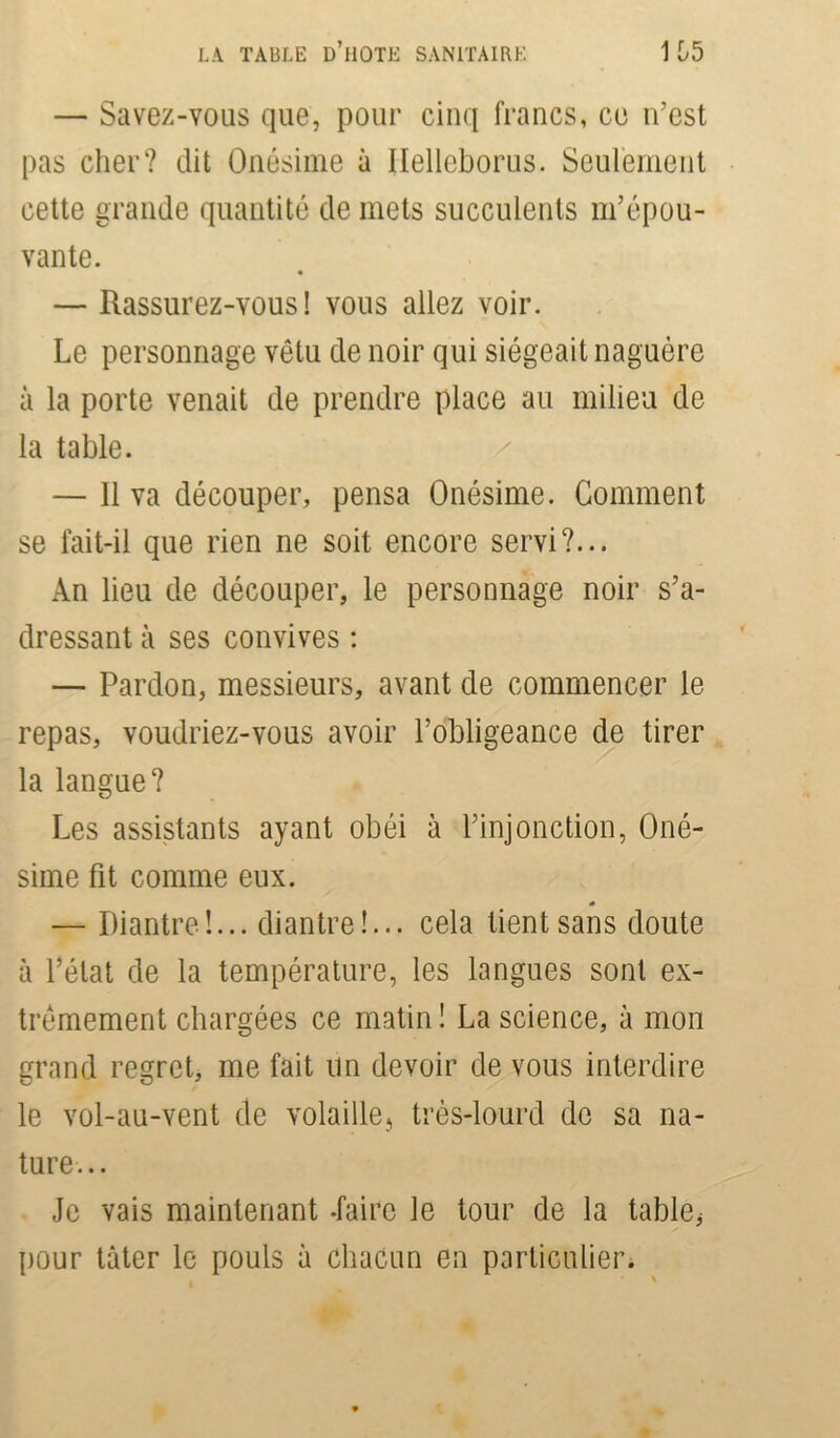 — Savez-vous que, pour cinq francs, ce n’est pas cher? dit Onésime à Ilelleborus. Seulement cette grande quantité de mets succulents m’épou- vante. — Rassurez-vous! vous allez voir. Le personnage vêtu de noir qui siégeait naguère à la porte venait de prendre place au milieu de la table. — Il va découper, pensa Onésime. Gomment se fait-il que rien ne soit encore servi?... An lieu de découper, le personnage noir s’a- dressant à ses convives : — Pardon, messieurs, avant de commencer le repas, voudriez-vous avoir l’obligeance de tirer la langue? Les assistants ayant obéi à l’injonction, Oné- sime fit comme eux. — Diantre!... diantre!... cela tient sans doute à l’état de la température, les langues sont ex- trêmement chargées ce matin ! La science, à mon grand regret, me fait un devoir de vous interdire le vol-au-vent de volaille, très-lourd de sa na- ture. .. Je vais maintenant -faire le tour de la table* pour tâter le pouls à chacun en particulier.