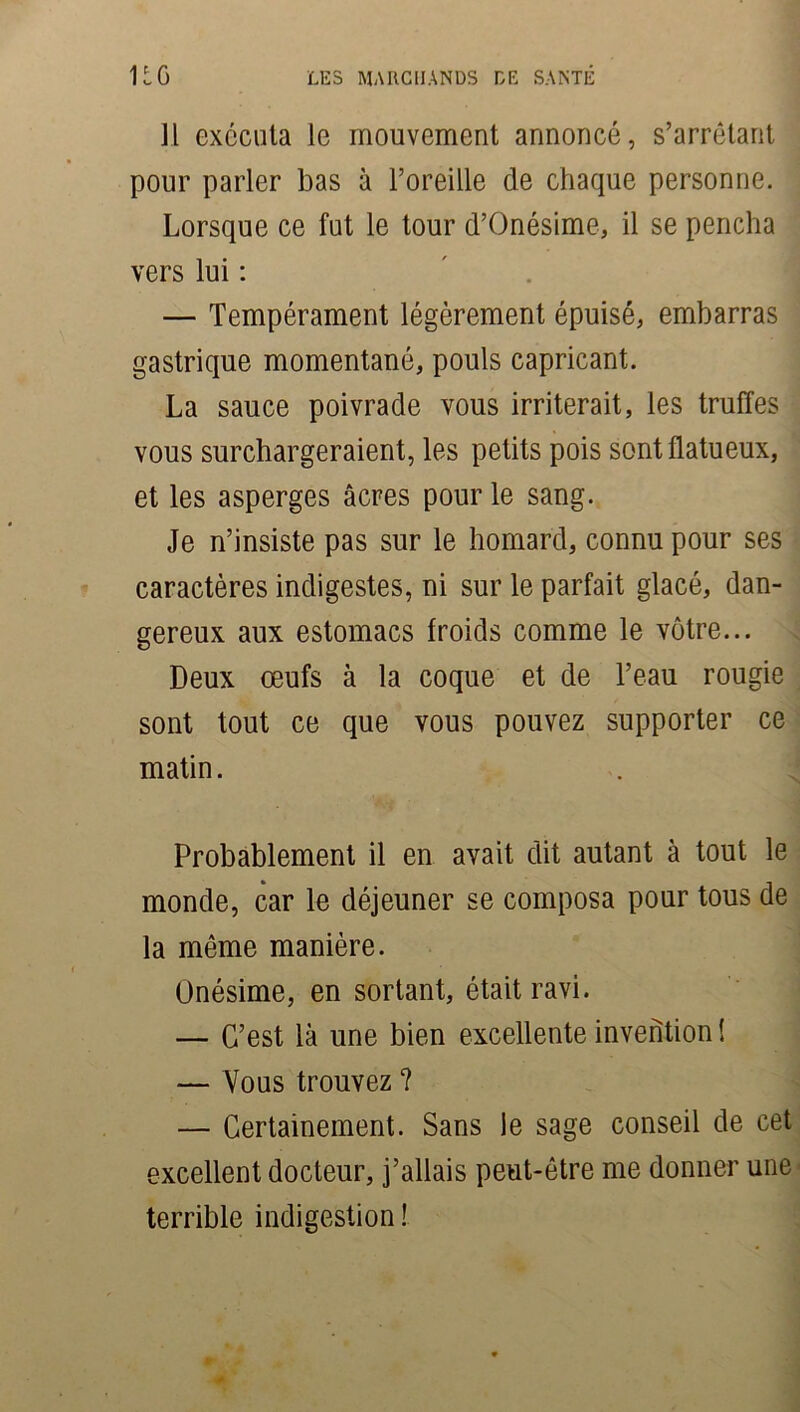 ]l exécuta le mouvement annoncé, s’arrêtant pour parler bas à l’oreille de chaque personne. Lorsque ce fut le tour d’Onésime, il se pencha vers lui : — Tempérament légèrement épuisé, embarras gastrique momentané, pouls capricant. La sauce poivrade vous irriterait, les truffes vous surchargeraient, les petits pois sontflatueux, et les asperges âcres pour le sang. Je n’insiste pas sur le homard, connu pour ses caractères indigestes, ni sur le parfait glacé, dan- gereux aux estomacs froids comme le vôtre... Deux œufs à la coque et de l’eau rougie sont tout ce que vous pouvez supporter ce matin. Probablement il en avait dit autant à tout le monde, car le déjeuner se composa pour tous de la môme manière. Onésime, en sortant, était ravi. — C’est là une bien excellente invention ! — Vous trouvez ? — Certainement. Sans le sage conseil de cet excellent docteur, j’allais peut-être me donner une terrible indigestion !