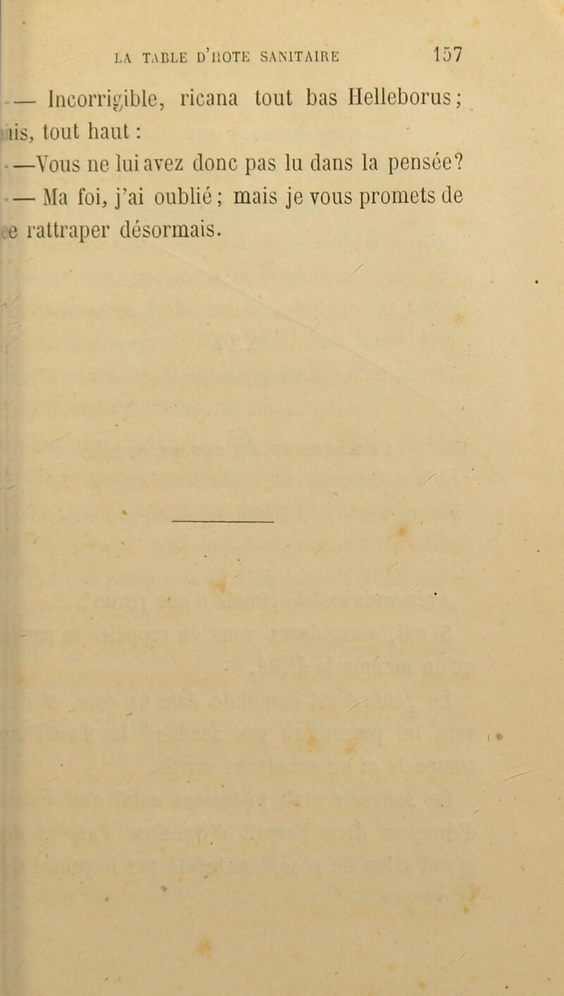— Incorrigible, ricana tout bas Ilelleborus; iis, tout haut : —Vous ne lui avez donc pas lu dans la pensée? — Ma foi, j’ai oublié ; mais je vous promets de e rattraper désormais.