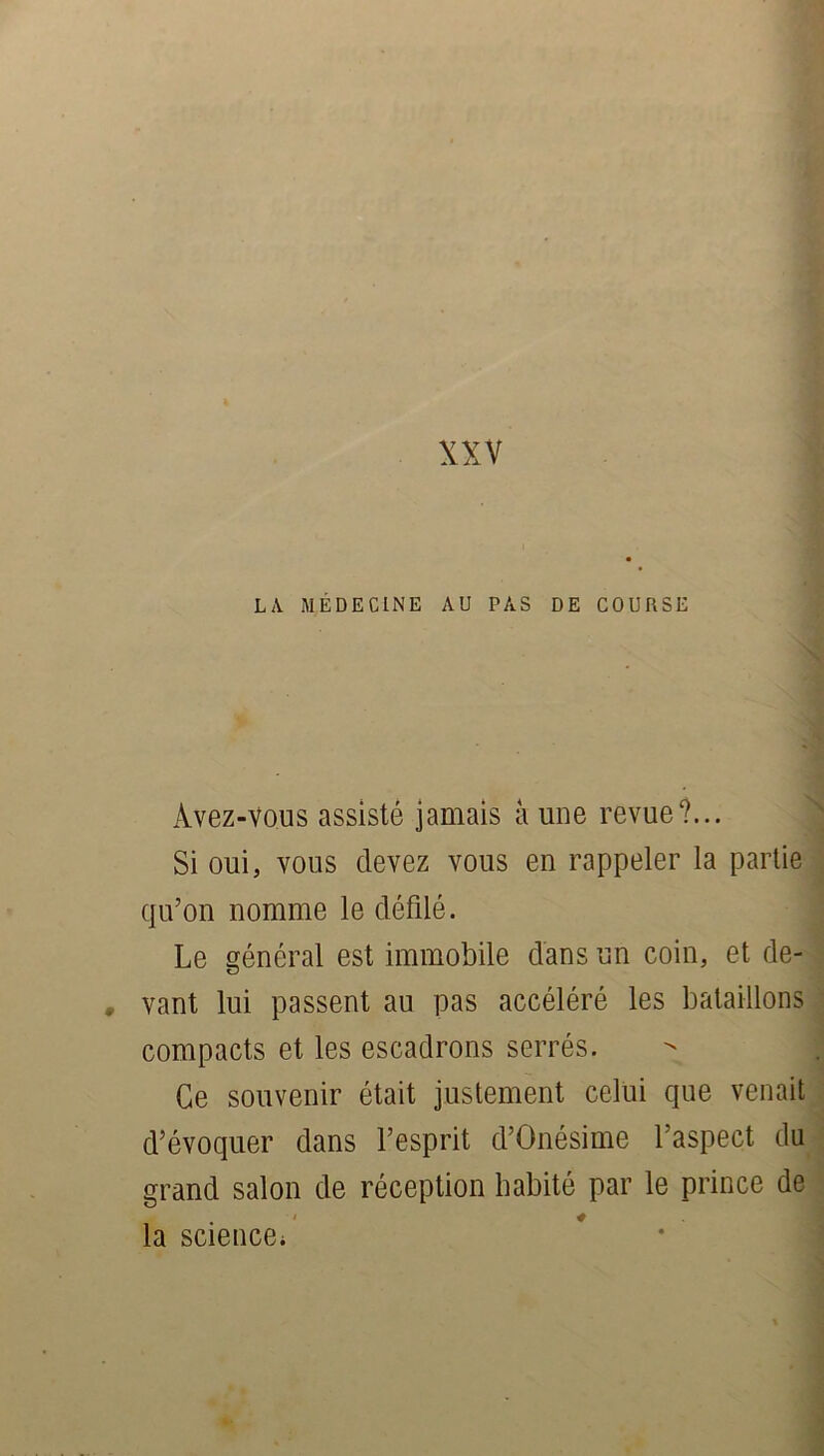 LA MÉDECINE AU PAS DE COURSE Avez-vous assisté jamais à une revue?... Si oui, vous devez vous en rappeler la partie qu’on nomme le défilé. Le général est immobile dans un coin, et de- vant lui passent au pas accéléré les bataillons compacts et les escadrons serrés. Ce souvenir était justement celui que venait d’évoquer dans l’esprit d’Onésime l’aspect du grand salon de réception habité par le prince de la science;