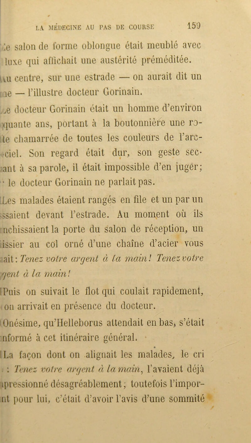' le salon de l'orme oblongue était meublé avec luxe qui affichait une austérité préméditée. 1 vu centre, sur une estrade — on aurait dit un i ae — l’illustre docteur Gorinain. ;je docteur Gorinain était un homme d’environ quante ans, portant à la boutonnière une ro- te chamarrée de toutes les couleurs de l’arc- ■ciel. Son regard était dur, son geste séc- ant à sa parole, il était impossible d’en juger; • le docteur Gorinain ne parlait pas. [ Les malades étaient rangés en file et un par un usaient devant l’estrade. Au moment où ils mollissaient la porte du salon de réception, un lissier au col orné d’une chaîne d’acier vous ait : Tenez votre argent à (a main! Tenez votre <jent à la main! iPuis on suivait le flot qui coulait rapidement, on arrivait en présence du docteur. lOnésime, qu’Helleborus attendait enbas3 s’était nformé à cet itinéraire général* ; La façon dont on alignait les malades, le cri : Tenez votre argent à la main, l’avaient déjà ipressionné désagréablement, toutefois l’impor- nt pour lui, c’était d’avoir l’avis d’une sommité