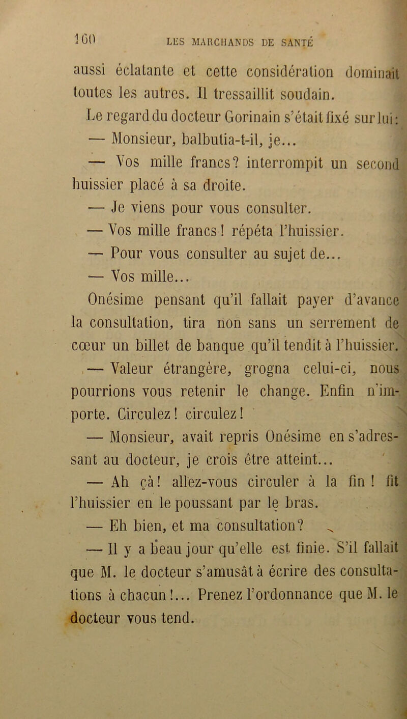 aussi éclatante et cette considération dominait toutes les autres. Il tressaillit soudain. Le regard du docteur Gorinain s’était fixé sur lui: — Monsieur, balbutia-t-il, je... — Vos mille francs? interrompit un second huissier placé à sa droite. — Je viens pour vous consulter. — Vos mille francs ! répéta l’huissier. — Pour vous consulter au sujet de... — Vos mille... Onésime pensant qu’il fallait payer d’avance la consultation, tira non sans un serrement de cœur un billet de banque qu’il tendit à l’huissier. — Valeur étrangère, grogna celui-ci, nous pourrions vous retenir le change. Enfin n'im- porte. Circulez! circulez! — Monsieur, avait repris Onésime en s’adres- sant au docteur, je crois être atteint... — Ah çà ! allez-vous circuler à la fin ! fit l’huissier en le poussant par le bras. — Eh bien, et ma consultation? — Il y a beau jour qu’elle est finie. S’il fallait que M. le docteur s’amusât à écrire des consulta- tions à chacun !... Prenez l’ordonnance que M. le docteur vous tend.