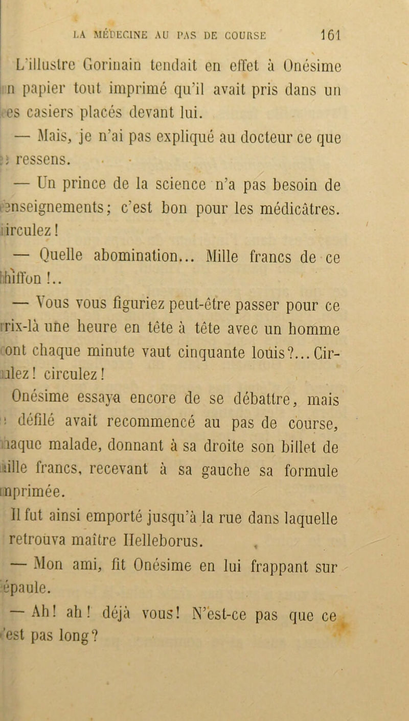 \ L’illustre Gorinain tendait en effet à Onésime ! n papier tout imprimé qu’il avait pris dans un kes casiers placés devant lui. — Mais, je n’ai pas expliqué au docteur ce que üî ressens. — Un prince de la science n’a pas besoin de enseignements; c’est bon pour les médicâtres. irculez ! — Quelle abomination... Mille francs de ce hhiffon !.. — Vous vous figuriez peut-être passer pour ce îrix-là une heure en tête à tête avec un homme ont chaque minute vaut cinquante louis?... Cil- liez ! circulez! Onésime essaya encore de se débattre, mais ! défilé avait recommencé au pas de course, îaquc malade, donnant à sa droite son billet de aille francs, recevant à sa gauche sa formule mprimée. Il fut ainsi emporté jusqu’à la rue dans laquelle retrouva maître Iïelleborus. — Mon ami, fit Onésime en lui frappant sur épaule. — Ah! ah! déjà vous! N’èst-ce pas que ce • est pas long?