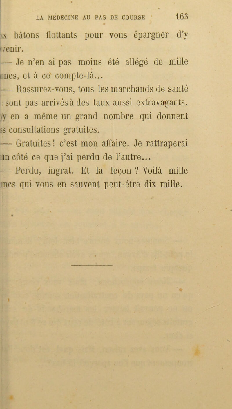 x bâtons flottants pour vous épargner d’y uenir. — Je n’en ai pas moins été allégé de mille i ncs, et à eeN compte-là... — Rassurez-vous, tous les marchands de santé sont pas arrivés à des taux aussi extravagants, y en a même un grand nombre qui donnent '5 consultations gratuites. — Gratuites! c’est mon affaire. Je rattraperai in côté ce que j’ai perdu de l’autre... — Perdu, ingrat. Et la leçon ? Voilà mille mes qui vous en sauvent peut-être dix mille.
