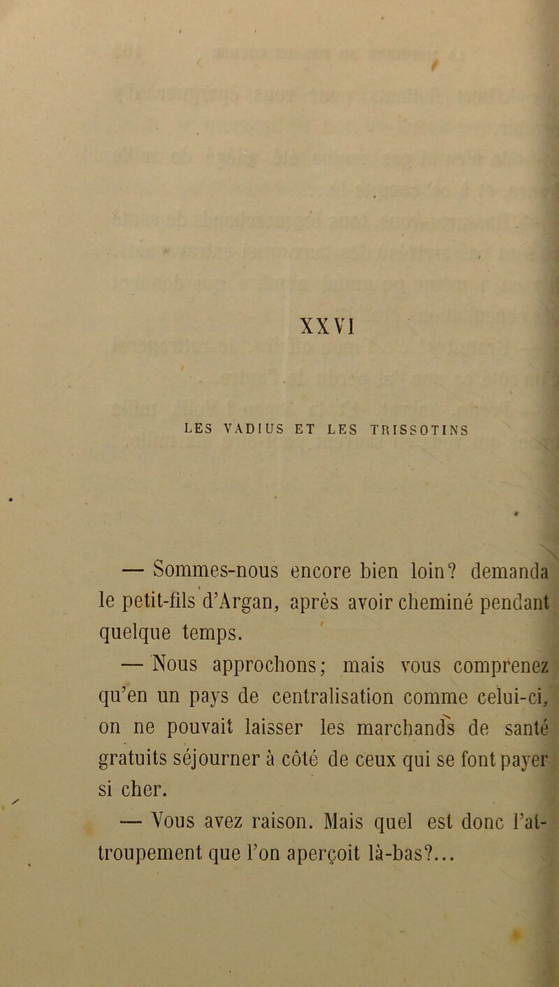 LES VADIUS ET LES TRISSOTINS — Sommes-nous encore bien loin? demanda le petit-fils d’Argan, après avoir cheminé pendant quelque temps. — Nous approchons ; mais vous comprenez qu’en un pays de centralisation comme celui-ci. on ne pouvait laisser les marchands de santé gratuits séjourner à côté de ceux qui se font payer si cher. — Vous avez raison. Mais quel est donc l’at- troupement que l’on aperçoit là-bas?...