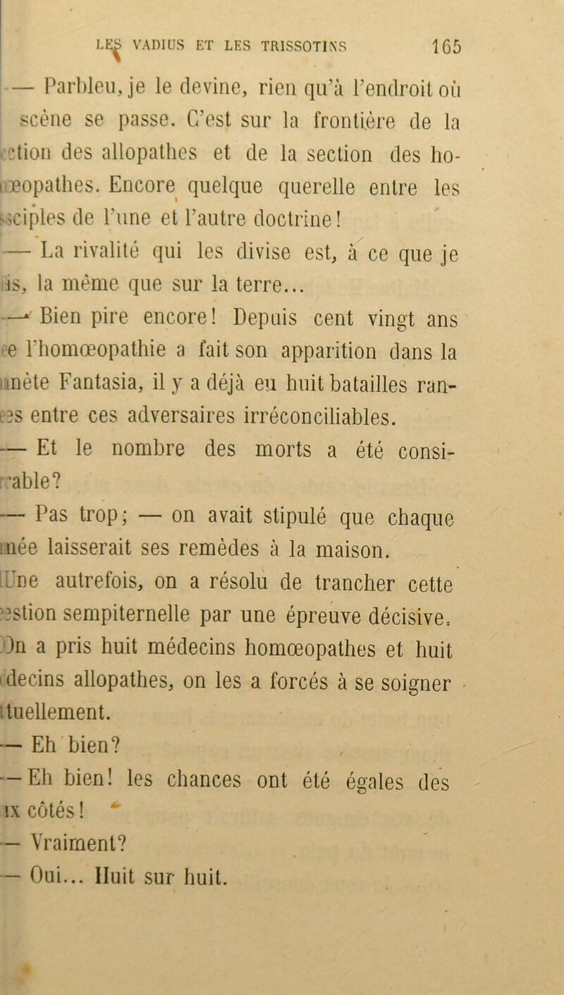 — Parbleu, je le devine, rien qu’à l’endroit où scène se passe. C’est sur la frontière de la dion des allopathes et de la section des ho- i popathes. Encore quelque querelle entre les triples de l’une et l’autre doctrine! — La rivalité qui les divise est, à ce que je is, la même que sur la terre... —i Bien pire encore! Depuis cent vingt ans -e Fhomœopathie a fait son apparition dans la mète Fantasia, il y a déjà eu huit batailles ran- eas entre ces adversaires irréconciliables. — Et le nombre des morts a été consi- rable? — Pas trop; — on avait stipulé que chaque inée laisserait ses remèdes à la maison. une autrefois, on a résolu de trancher cette estion sempiternelle par une épreuve décisive^ )3n a pris huit médecins homœopathes et huit ' decins allopathes, on les a forcés à se soigner i tuellement. — Eh bien? -Eh bien! les chances ont été égales des îx côtés ! — Vraiment? — Oui... Huit sur huit.