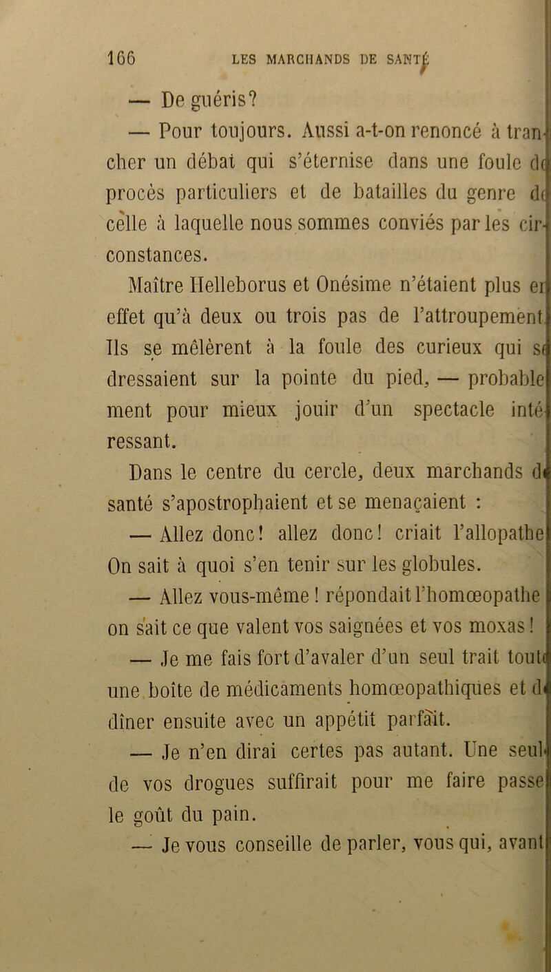 — De guéris? — Pour toujours. Aussi a-t-on renoncé à tram cher un débat qui s’éternise dans une foule d( procès particuliers et de batailles du genre d( celle à laquelle nous sommes conviés parles cir- constances. Maître Ilelleborus et Onésime n’étaient plus er effet qu’à deux ou trois pas de l’attroupement Ils se mêlèrent à la foule des curieux qui sf dressaient sur la pointe du pied, — probable ment pour mieux jouir d’un spectacle inté ressant. Dans le centre du cercle, deux marchands di santé s’apostrophaient et se menaçaient : — Allez donc! allez donc! criait l’allopathe On sait à quoi s’en tenir sur les globules. — Allez vous-même ! répondait l’homceopathe on sait ce que valent vos saignées et vos moxas ! — Je me fais fort d’avaler d’un seul trait toute une boîte de médicaments homœopathiques et d< dîner ensuite avec un appétit parfait. — Je n’en dirai certes pas autant. Une seul de vos drogues suffirait pour me faire passe le goût du pain. — Je vous conseille de parler, vous qui, avant