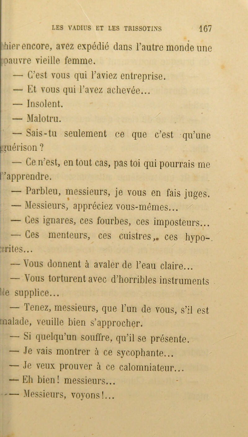 hier encore, avez expédié dans l’autre monde une [pauvre vieille femme. — C’est vous qui l’aviez entreprise. — Et vous qui l’avez achevée... — Insolent. — Malotru. — Sais-tu seulement ce que c’est qu’une guérison ? — Ce n’est, en tout cas, pas toi qui pourrais me ''apprendre. — Parbleu, messieurs, je vous en fais juges. — Messieurs, appréciez vous-mêmes... — Ces ignares, ces fourbes, ces imposteurs... — Ces menteurs, ces cuistres,, ces hypo-, rites... — Vous donnent à avaler de l’eau claire... Aous torturent avec d’horribles instruments Me supplice... — Tenez, messieurs, que l’un de vous, s’il est malade, veuille bien s’approcher. — Si quelqu’un souffre, qu’il se présente. — Je vais montrer à ce sycophante... — Je veux prouver à ce calomniateur... — Eh bien! messieurs... Messieurs, voyons!...