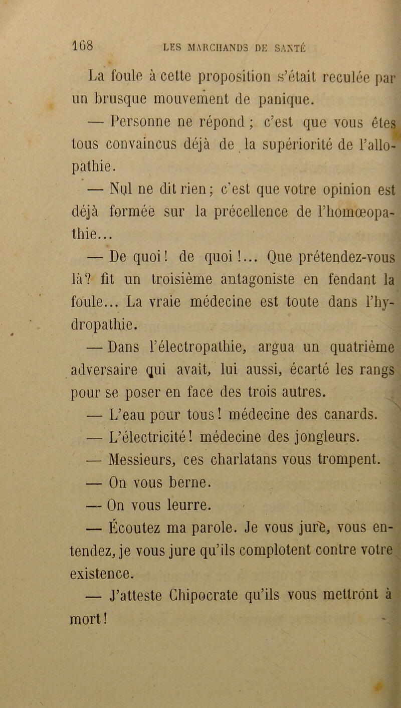 La foule à celte proposition s’était reculée par un brusque mouvement de panique. — Personne ne répond ; c’est que vous êtes tous convaincus déjà de la supériorité de L'allo- pathie . — Nul ne dit rien; c’est que votre opinion est déjà formée sur la précellence de l’homœopa- thie... — De quoi! de quoi!... Que prétendez-vous là? fit un troisième antagoniste en fendant la foule... La vraie médecine est toute dans l’hy- dropathie. — Dans l’électropathie, argua un quatrième adversaire qui avait, lui aussi, écarté les rangs pour se poser en face des trois autres. — L’eau pour tous ! médecine des canards. — L’électricité! médecine des jongleurs. — Messieurs, ces charlatans vous trompent. — On vous berne. — On vous leurre. — Écoutez ma parole. Je vous juré, vous en- tendez, je vous jure qu’ils complotent contre votre existence. — J’atteste Chipocrate qu’ils vous mettront à mort!
