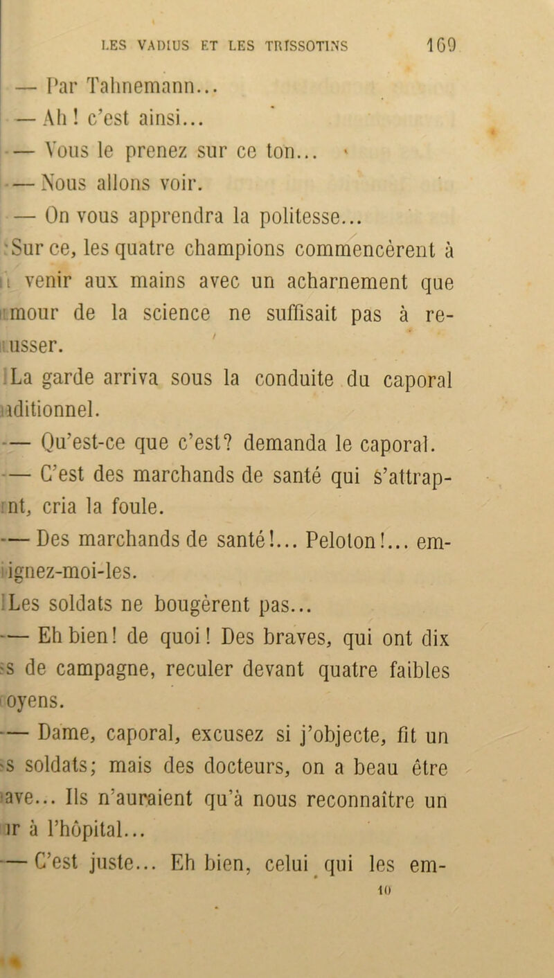 — Par Tahnemann... — Ah ! c’est ainsi... — Vous le prenez sur ce ton... » — Nous allons voir. — On vous apprendra la politesse... 'Sur ce, les quatre champions commencèrent à fi venir aux mains avec un acharnement que mour de la science ne suffisait pas à re- usser. La garde arriva sous la conduite du caporal iiditionnel. — Qu’est-ce que c’est? demanda le caporal. — C’est des marchands de santé qui s’attrap- nt, cria la foule. — Des marchands de santé!... Peloton!... em- ignez-moi-les. t/ Les soldats ne bougèrent pas... — Eh bien ! de quoi ! Des braves, qui ont dix -s de campagne, reculer devant quatre faibles i oyens. — Dame, caporal, excusez si j’objecte, fit un 'S soldats; mais des docteurs, on a beau être ave... Ils n’auraient qu’à nous reconnaître un ir à rhôpital... — C’est juste... Eh bien, celui qui les em- 10