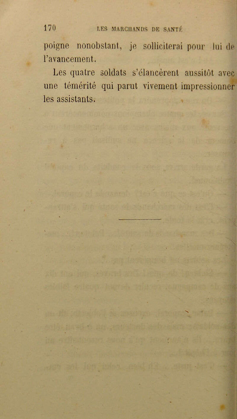 poigne nonobstant, je solliciterai pour lui de l’avancement. Les quatre soldats s’élancèrent aussitôt avec une témérité qui parut vivement impressionner les assistants.