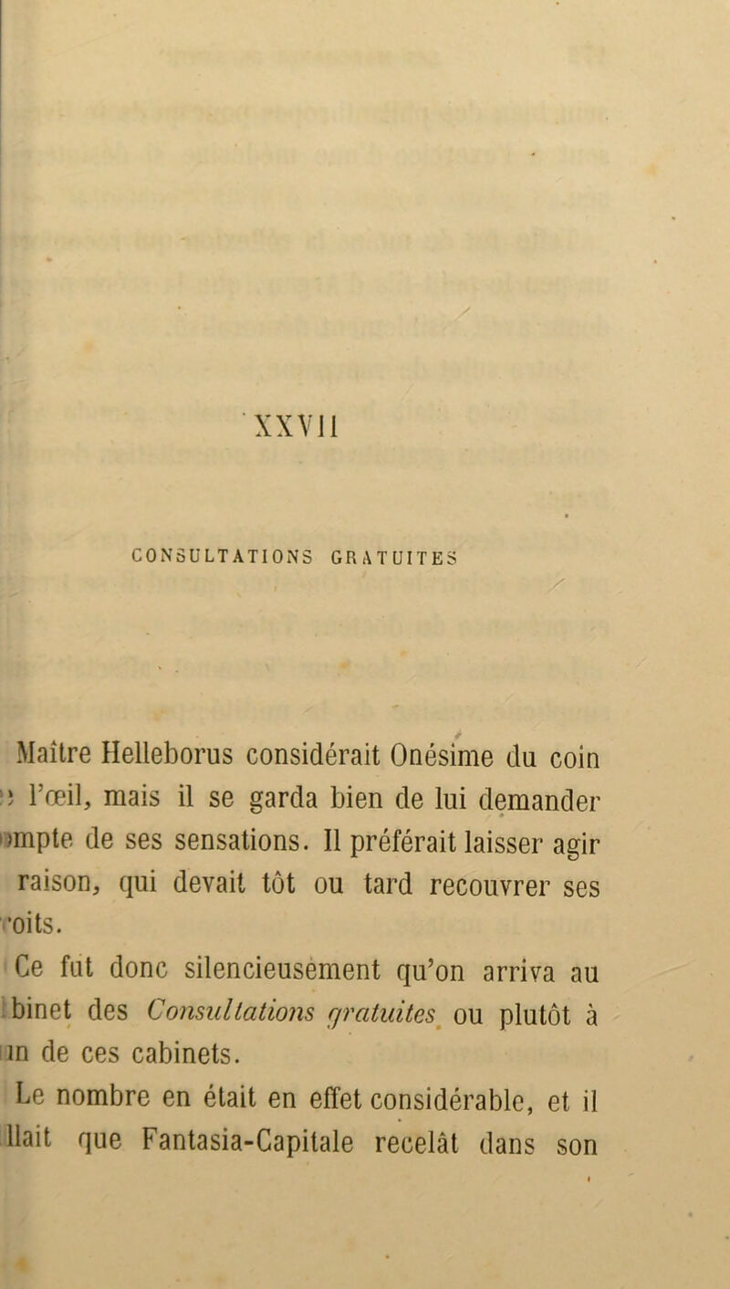 XXVli CONSULTATIONS GRATUITES S Maître Helleborus considérait Onésime du coin l’œil, mais il se garda bien de lui demander »»mpte de ses sensations. Il préférait laisser agir raison, qui devait tôt ou tard recouvrer ses oits. Ce fut donc silencieusement qu’on arriva au binet des Consultations gratuites ou plutôt à m de ces cabinets. Le nombre en était en effet considérable, et il liait que Fantasia-Capitale recelât dans son