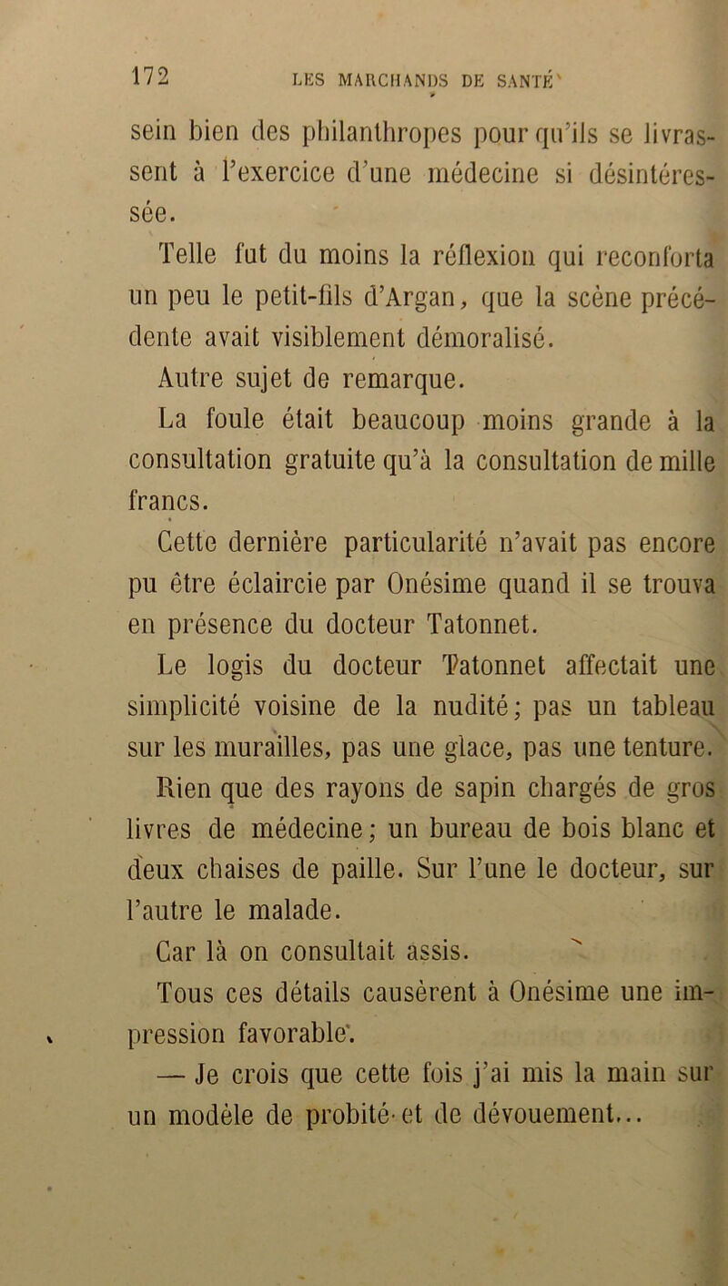 sein bien des philanthropes pour qu’ils se livras- sent à l’exercice d’une médecine si désintéres- sée. Telle fut du moins la réflexion qui réconforta un peu le petit-fils d’Argan, que la scène précé- dente avait visiblement démoralisé. Autre sujet de remarque. La foule était beaucoup moins grande à la consultation gratuite qu’à la consultation de mille francs. Cette dernière particularité n’avait pas encore pu être éclaircie par Onésime quand il se trouva en présence du docteur Tatonnet. Le logis du docteur Tatonnet affectait une simplicité voisine de la nudité; pas un tableau sur les murailles, pas une glace, pas une tenture. Rien que des rayons de sapin chargés de gros livres de médecine ; un bureau de bois blanc et deux chaises de paille. Sur l’une le docteur, sur l’autre le malade. Car là on consultait assis. Tous ces détails causèrent à Onésime une im- pression favorable'. — Je crois que cette fois j’ai mis la main sur un modèle de probité-et de dévouement...