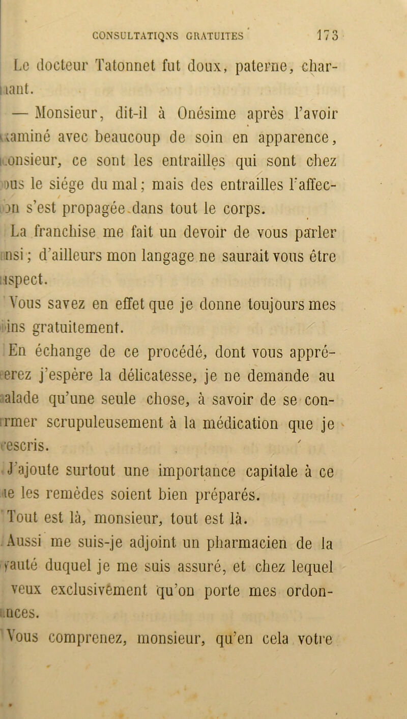 Le docteur Tatonnet fut doux, paterne, char- ; lant. — Monsieur, dit-il à Onésime après l’avoir uaminé avec beaucoup de soin en apparence, monsieur, ce sont les entrailles qui sont chez 'Dus le siège du mal ; mais des entrailles l’affec- / •an s’est propagée.dans tout le corps. La franchise me fait un devoir de vous parler nsi ; d’ailleurs mon langage ne saurait vous être ispect. Vous savez en effet que je donne toujours mes ins gratuitement. En échange de ce procédé, dont vous apprê- terez j'espère la délicatesse, je ne demande au alade qu’une seule chose, à savoir de se con- finer scrupuleusement à la médication que je cescris. J’ajoute surtout une importance capitale à ce le les remèdes soient bien préparés. Tout est là, monsieur, tout est là. Aussi me suis-je adjoint, un pharmacien de la fauté duquel je me suis assuré, et chez lequel veux exclusivement qu’on porte mes ordon- nées. Vous comprenez, monsieur, qu’en cela votre