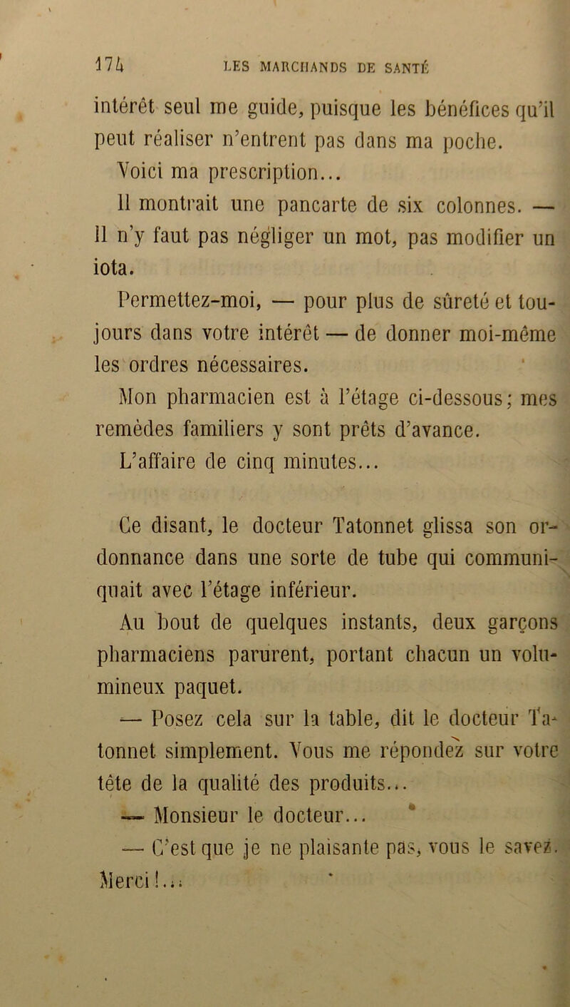 intérêt seul me guide, puisque les bénéfices qu’il peut réaliser n’entrent pas dans ma poche. Voici ma prescription... 11 montrait une pancarte de six colonnes. — 11 n’y faut pas négliger un mot, pas modifier un iota. Permettez-moi, — pour plus de sûreté et tou- jours dans votre intérêt — de donner moi-même les ordres nécessaires. Mon pharmacien est à l’étage ci-dessous; mes remèdes familiers y sont prêts d’avance. L’affaire de cinq minutes... Ce disant, le docteur Tatonnet glissa son or- donnance dans une sorte de tube qui communi- quait avec l’étage inférieur. Au bout de quelques instants, deux garçons pharmaciens parurent, portant chacun un volu- mineux paquet. — Posez cela sur la table, dit le docteur Ta- tonnet simplement. Vous me répondez sur votre tête de la qualité des produits... — Monsieur le docteur... — C’est que je ne plaisante pas, vous le savez.