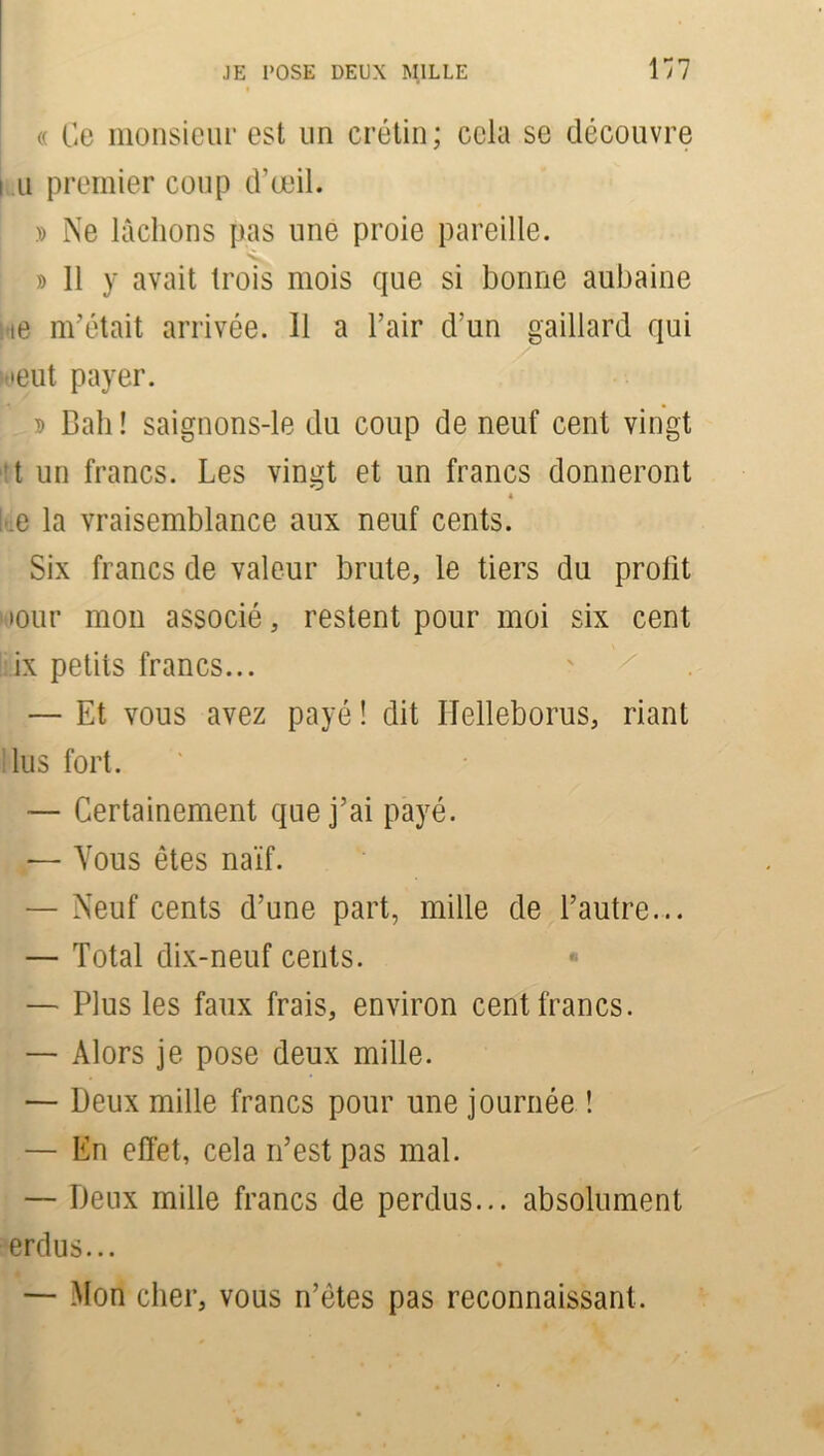 <( Ce monsieur est un crétin; cela se découvre i u premier coup d’œil. » Ne lâchons pas une proie pareille. » 11 y avait trois mois que si bonne aubaine ie m’était arrivée. 11 a l’air d’un gaillard qui œiit payer. D Bah ! saignons-le du coup de neuf cent vingt t un francs. Les vingt et un francs donneront 4 .e la vraisemblance aux neuf cents. Six francs de valeur brute, le tiers du profit iiour mon associé, restent pour moi six cent ix petits francs... — Et vous avez payé ! dit Ilelleborus, riant lus fort. — Certainement que j’ai payé. — Vous êtes naïf. — Neuf cents d’une part, mille de l’autre... — Total dix-neuf cents. « — Plus les faux frais, environ cent francs. — Alors je pose deux mille. — Deux mille francs pour une journée ! — En effet, cela n’est pas mal. — Deux mille francs de perdus... absolument erdus... — Mon cher, vous n’êtes pas reconnaissant.