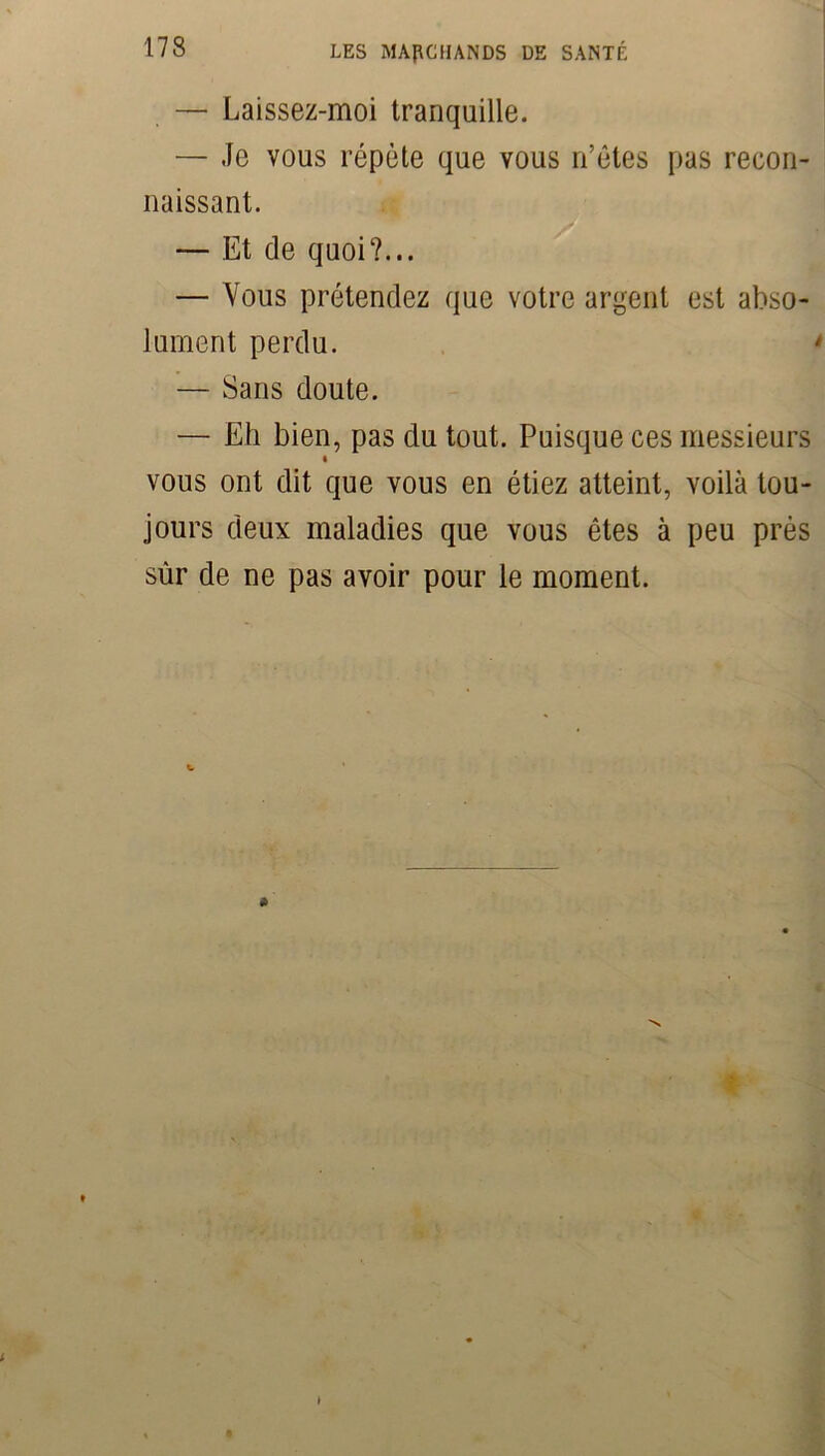 — Laissez-moi tranquille. — Je vous répète que vous n’êtes pas recon- naissant. — Et de quoi?... — Vous prétendez que votre argent est abso- lument perdu. — Sans doute. — Eh bien, pas du tout. Puisque ces messieurs vous ont dit que vous en étiez atteint, voilà tou- jours deux maladies que vous êtes à peu près sûr de ne pas avoir pour le moment.