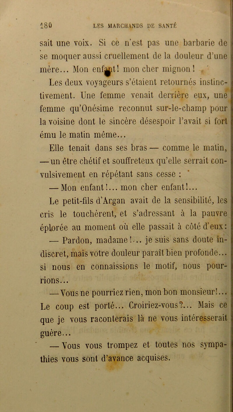 sait une voix. Si ce n’est pas une barbarie de se moquer aussi cruellement de la douleur d'une mère... Mon enfaot! mon cher mignon! Les deux voyageurs s’étaient retournés instinc- tivement. Une femme venait derrière eux, une femme qu’Onésime reconnut sur-le-champ pour la voisine dont le sincère désespoir l’avait si fort ému le matin même.,. Elle tenait dans ses bras— comme le matin, — un être chétif et souffreteux qu’elle serrait con- vulsivement en répétant sans cesse ; — Mon enfant!... mon cher enfant!... Le petit-fils d’Argan avait de la sensibilité, les cris le touchèrent, et s’adressant à la pauvre éplorée au moment où elle passait à côté d’eux: — Pardon, madame!-., je suis sans doute in- discret, mais votre douleur paraît bien profonde... si nous en connaissions le motif, nous pour- rions... — Vous ne pourriez rien, mon bon monsieur!... Le coup est porté... Croiriez-vous?... Mais ce que je vous raconterais là ne vous intéresserait guère... — Vous vous trompez et toutes nos sympa- thies vous sont d’avance acquises.