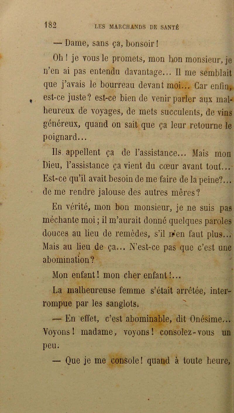 — Dame, sans ça, bonsoir ! Oh ! je vous le promets, mon bon monsieur, je n’en ai pas entendu davantage... Il me semblait que j’avais le bourreau devant moi... Car enfin, est-ce juste? est-ce bien de venir parler aux mal* heureux de voyages, de mets succulents, de vins généreux, quand on sait que ça leur retourne le poignard... Ils appellent ça de l’assistance... Mais mon Dieu, l’assistance ça vient du cœur avant tout... Est-ce qu’il avait besoin de me faire de la peine?.,. de me rendre jalouse des autres mères? En vérité, mon bon monsieur, je ne suis pas méchante moi ; il m’aurait donné quelques paroles douces au lieu de remèdes, s’il iVen faut plus..* Mais au lieu de ça... N’est-ce pas que c’est une abomination? Mon enfant! mon cher enfant!.,. La malheureuse femme s’était arrêtée, inter- rompue par les sanglots; — En effet, c’est abominable, dit Onésime... Voyons! madame, voyons! consolez-vous un peu. — Que je me console! quand à toute heure.