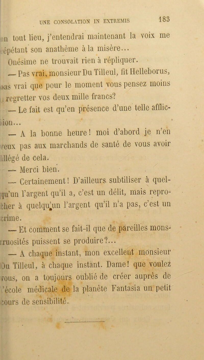 il tout lieu, j’entendrai maintenant la voix me épétant son anathème à la misère... Onésime ne trouvait rien à répliquer. — Pas vrai, monsieur Du Tilleul, lit Helleborus, , ias vrai que pour le moment vous pensez moins . regretter vos deux mille francs? — Le fait est qu’en présence d’une telle afüic- ion... — A la bonne heure! moi d’abord je n’en reux pas aux marchands de santé de vous avoir tllégé de cela. — Merci bien. — Certainement! D’ailleurs subtiliser à quel- qu’un l’argent qu’il a, c’est un délit, mais repro- cher à quelqu.un l’argent qu’il n’a pas, c’est un mime. — Et comment se fait-il que de pareilles mons- truosités puissent se produire?... — A chaque instant, mon excellent monsieur Ou Tilleul, à chaque instant. Dame! que voulez VOUS, on a toujours oublié de créer auprès de 'école médicale de la planète Fantasia un petit murs de sensibilité.