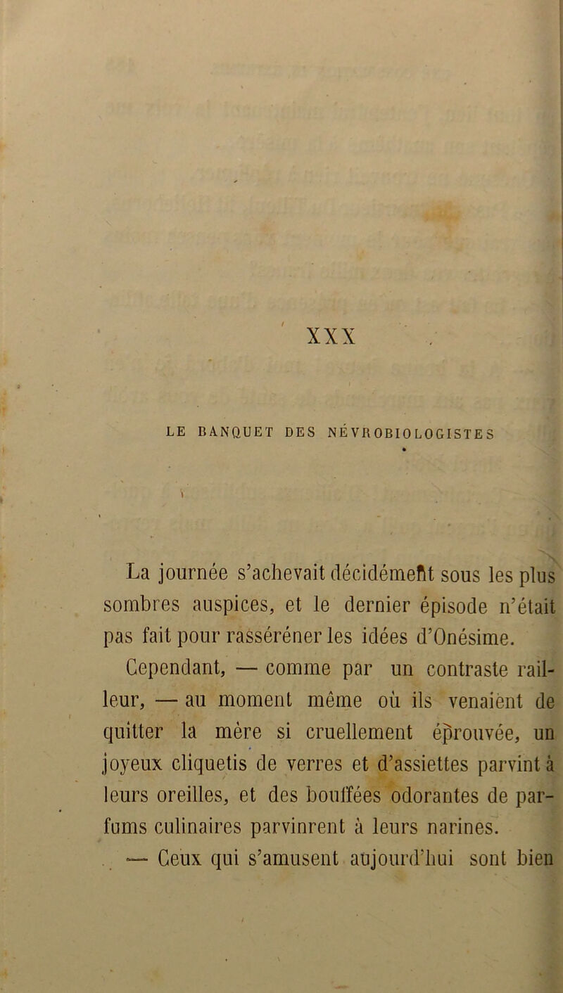 XXX LE BANQUET DES NEVROBIOLOGISTES La journée s’achevait décidément sous les plus sombres auspices, et le dernier épisode n’était pas fait pour rasséréner les idées d’Onésime. Cependant, — comme par un contraste rail- leur, — au moment môme où ils venaient de quitter la mère si cruellement éprouvée, un joyeux cliquetis de verres et d’assiettes parvint à leurs oreilles, et des bouffées odorantes de par- fums culinaires parvinrent à leurs narines. — Ceux qui s’amusent aujourd’hui sont bien