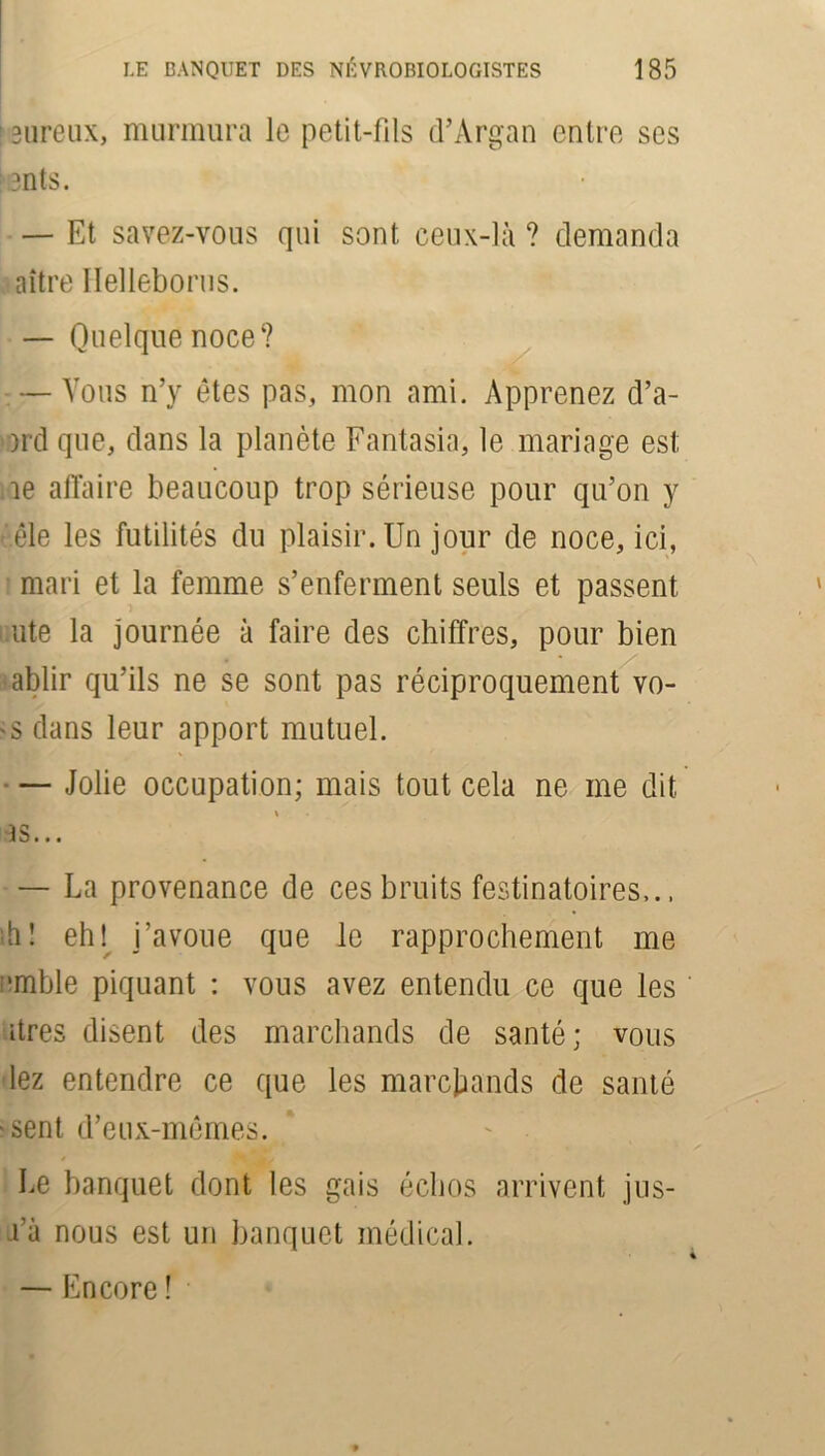 13ureux, murmura le petit-fils tTArgan entre ses : 3ntS. — Et savez-vous qui sont ceux-là ? demanda aître Hellébores. — Quelque noce? — Vous n’y êtes pas, mon ami. Apprenez d’a- )rd que, dans la planète Fantasia, le mariage est le affaire beaucoup trop sérieuse pour qu’on y èêle les futilités du plaisir. Un jour de noce, ici, mari et la femme s’enferment seuls et passent ute la journée à faire des chiffres, pour bien ablir qu’ils ne se sont pas réciproquement vo- 'S dans leur apport mutuel. — Jolie occupation; mais tout cela ne me dit as... — La provenance de ces bruits festinatoires,.. ah! eh! i’avoue que le rapprochement me :,mble piquant : vous avez entendu ce que les atres disent des marchands de santé; vous lez entendre ce que les marchands de santé >sent d’eux-mêmes. * .fs Le banquet dont les gais échos arrivent jus- a’à nous est un banquet médical. — Encore !